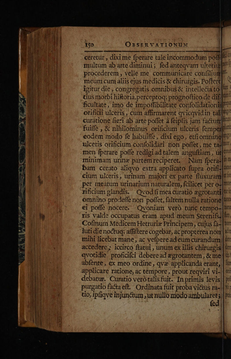 d^ pum LM iu oo 9/.  15. ORSERVATIONUM ceretur , dixi me fperare tale incommodum pofi : multum ab arte diminui; fed anteqvam ulterigyp: procederem , velle me communicare confilium. meum curi aliis ejus medicis &amp; chirurgis. Poftert igitur die , congregatis omnibus &amp; intellecta to: tius morbi hi£oria,perceptoq; prognoftico de dif] ficultate; imo de impoffibilitate confolidationiy! orificii ulceris , cum affirmarent qvicqvidin tall curatione fieri ab arte poffet à feipfis jam fa&amp;um|e fuiffe , &amp; nihilominus orificium ulceris fempel pium: eodem modo fe habuiffe , dixi ego, etfiomning|ue ulceris orificium.confolidari non poffet , me tall: men fperare poffe redigi ad talem anguftiam ; üt] minimam urinz partem reciperet. ^ Nam fperas|! bam cerato aliqvo extra applicato füpra orifi2|&amp;* cium ulceris, urinam. majort ex parte flüxuram|t* per meatum urinarium naturalem, fcilicet per o3|It rificium glandis. Qvod fi mea curatio agrotanti |t! omnino prodeffe non poffet, faltem nulla ratione |t ei poffe nocere. »Qvoniam veró tunc tempo- tis valde occupatus eram. apud meum Serenifs? Cofimum Medicem Hetruriz Principem, cujus fa- |t: tuti die noctuq; affiftere cogebar, ac propterea non mihi licebat mane, ac vefperead eum curandum, accedere; iccirco ftatui , unum ex illis chirurgis| qvotidie. proficifci debere ad egrotantem , &amp; me | t: abfénte , ex meo ordine, qva applicanda erant, | ! applicare ratione, ac tempore , prout reqviri vi- debatur. Curatio verótalisfuit. In primis levis purgatio facta eft. Ordinata fuit proba vi&amp;us ra- t0, ipfiqve injun&amp;um , ut nullo modo — E I h m