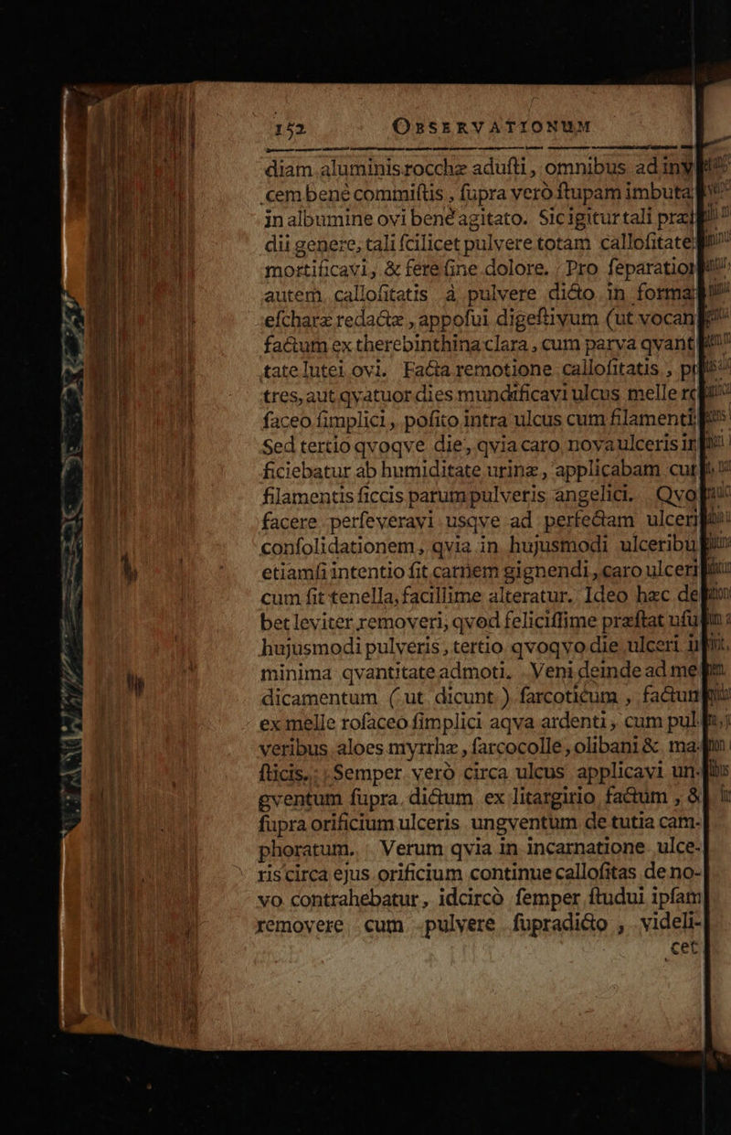 p —9— — nm——————— d diam aluminisrocchz adufti , omnibus ad iny gg? cem bené comimiftis , fupra vero ftupam imbuta inalbumine ovi benéagitato. Sicigitur tali prad dii genere, tali fcilicet pulvere totam callofitate: mortificavi, &amp; fere Gine.dolore. ; Pro feparationpul autem. callofitatis à pulvere dicto. in forma efcharz reda&amp;tz , appofui digeftiyum (ut vocanf fa&amp;um ex therebinthina clara , cum parya qvarit tatelutei ovi. Facta remotione callofitatis , pt tres, aut qvatuor dies mundificavi ulcus melle rc faceo fimplici, pofito intra ulcus cum filamentil Sed tertio qvoqve die, qvia caro, novaulceris irf ficiebatur ab humiditate urinz , applicabam cut filamentis ficcis parum pulveris angelici. | Qvo pz facere perfeverayi usqve ad perfedam ulcenpo: confolidationem, qvia in hujusmodi ulceribu Bi! etiamfi intentio fit carnem gignendi , caro ulcer fti cum fit tenella, facillime alteratur. Ideo hzc del bet leviter removeri, qvod feliciffime praftat ufu. hujusmodi pulveris, tertio qvoqvo die ulceri ifi minima qvantitate admoti. . Veni deinde ad me dicamentum (ut dicunt ) farcoticum , fa&amp;uni: ex melle rofaceo fimplici aqva ardenti , cum pul. veribus aloes myrrhz , farcocolle, olibani &amp;. map fticis.: | Semper. veró circa ulcus applicayi un-fii gventum fupra, di&amp;um ex litargirio fa&amp;um , à] ! fupra orificium ulceris ungventum de tutia cat. phoratum. . Verum qvia in incarnatione ulce- ris circa ejus orificium continue callofitas de no- vo contrahebatur, idcirco femper ftudui ipfam xemovere .cum .pulvere fupradico , videli-| cet em mm—Á uis —- - ams B 