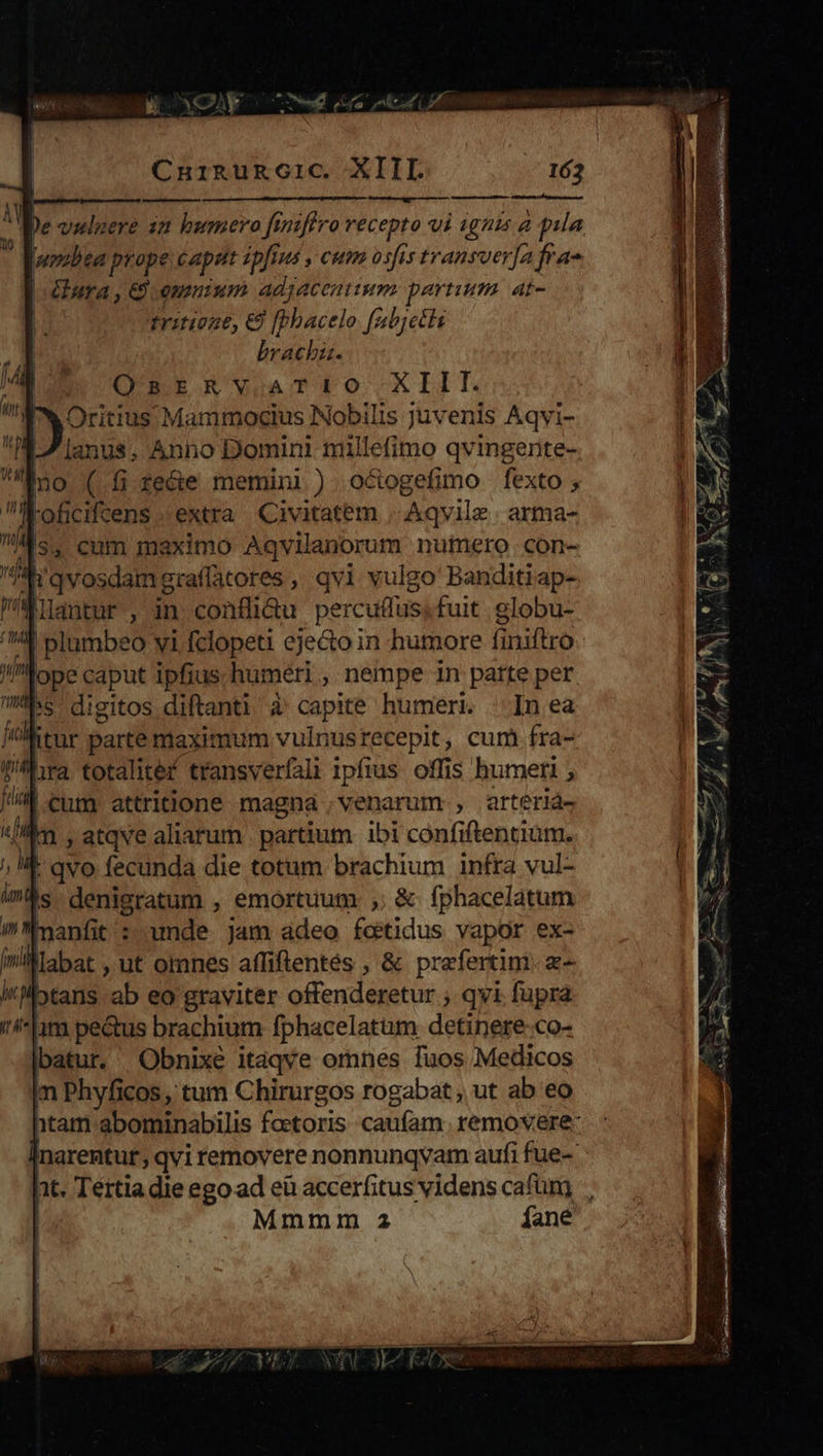 CN pur E OU p CnuikguRgGic. XIII. 163 nn M Hr —- wosbea prope cappt ipfius , cum osfis transver[a fra- ura , €) emnium adjacentium. partium. at- T trinone, & [Pbacelo fabjetb brach. OnsrRvaAaTr:io XIII. I Oritius Mammocius Nobilis juvenis Aqvi- L7 anus, Anno Domini millefimo qvingente- no (.fire&e memini) octogefimo fexto; lKoficiftens extra. Civitatem -.Aqvilz | arma- ^s. cum maximo Aqvilanorum nufero con- A'qvosdamgraffatores, qvi vulgo Banditiap- liautur , in conflüi&u percutfus,fuit. globu- plumbeo yi fclopeti eje&o in humore finiftro ym ope caput ipfius humeri , nempe in parte per hs dieitos.diftanti à' capite humeri. : In ea jh itur parte maximum vulnusrecepit, cum fra- lira totalitef transverfali ipfius offis humeri ; li cum attribione magna , venarum , arteriaá- «kn , atqve aliarum. partium ibi confiftentium. ; t qvo fecunda die totum brachium infra vul- is denigratum , emortuum , & fphacelatum ^ manfit : unde jam adeo feetidus vapor ex- labat , ut omnes affiftentes , & praefertim. a- itj tans ab eo graviter offenderetur ; qvi fupra im pectus brachium fphacelatum detinere co- batur. Obnixe itaqve omnes fuos Medicos in Phyficos, tum Chirurgos rogabat , ut ab eo htam abominabilis foctoris caufam. removere: Inarentur, qvi removere nonnunqvam aufi fue- Ti Mmmm 2 fane