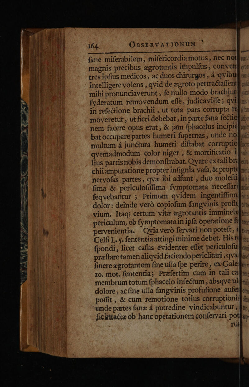 164. .. OssERVATIONUM ' | fane miferabilem, mifericordia motus , nec nol magnis precibus agrotantis impulfus , conven tres ipfius medicos; ac duos chirurgos , à qvibul - sntelligere volens , qvid de zgroto pertractaffeni in refectione brachii, ut tota pars corrupta Iti multum à jun&ura humeri diftabat corruptio| qvemadmodum color niger , & mortificató i lius partisnobis demonftrabat. Qvare ex tali br chiiamputatione propter infignia vafa, & proptt nervofas partes , qvz ibi adfunt , duo molefti fima & periculofifima fymptomata neceffari feqvebantut ; Primum qvidem ingentiffimt dolor: demde veró copiofum fangyinis profi vium. Itaq; certum yitz zgrotantis immineb periculum, ob fymptomatain ipfa operatione ft pervenientia. ' Qvia verà fervari non poteft, (| fpondi, licet cafus evidenter effet periculofui praftare tamen aliqvid faciendo periclitari qvafi finere egrotantem fine ulla fpe perite , ex Gale membrum totum fphacelo infe&um , absqve ul. dolore , ac fine ulla fangvinis profufione aufétla poffit, & cum remotione totius corruptioniifà unde partes fanz à putredine. vindicabuntur ; ficintace ob hanc operationem confervari pot rui