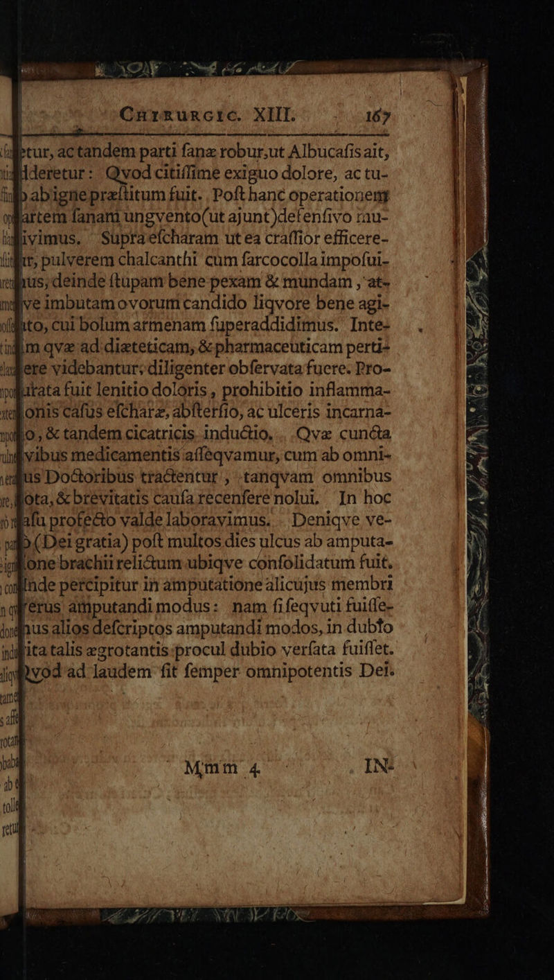 Ptur, actandem parti fanz robur;ut Albucafis ait, ugdderetur: Qvodcitiffime exiguo dolore, ac tu- i D abignepraítitum fuit. Poft hanc operationem jartem fanam ungvento(ut ajunt)defenfivo rau- igüvimus. Supraefcharam ut ea craffior efficere- | * pulverem chalcanthi cum farcocolla Age jjve imbutamovorum candido liqvore ere: agi- | jito, Cui bolum atmenam fuperaddidimus. Inte- ind lere videbantur; diligenter obfervata fucre. Pro- tata fuit lenitio doldris, ONEERS inflamma- Qva cuncta ddaibus medicamentis Partie cum ab omni- is Doctoribus tractentur , tanqvam omnibus Rota, &oreuitats Edtiia recenfere nolui In hoc Deniqve ve- a bei IESM pott BIO: dies ulcus ab amputa- ig one brachii reli&um übiqve confolidatum fuit, ig [erus amputandi modus: nam fifeqvuti fuilfe- nus alios defcriptos amputandi modos, in dubto ita talis egrotantis:procul dubio verfata fuiffet. Dvod ad laudem fit femper omnipotentis Dei.
