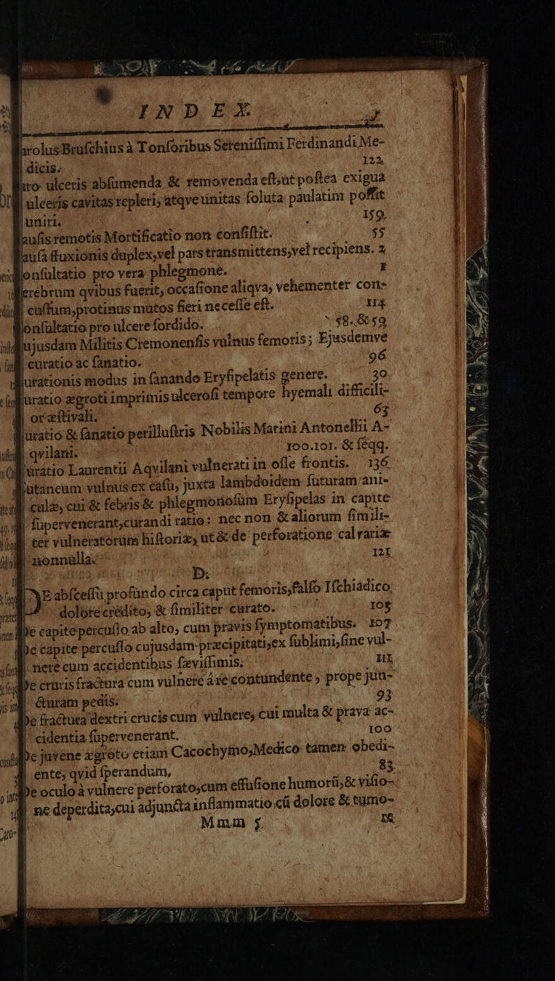 | p, hrolus Bruüfchius à Tonforibus Sereniffimi Ferdinandi.Me- l dicis. 122. hto- ulceris abfümenda &amp; removenda eft;ut poftea exigua - uleeris cavitas repleri; atqveuinitas foluta paulatim poffit | uniri. 159, laufis remotis Mortificatio non confiftit. $$ Ü ufa fuxionis duplex;vel pats ttansmittens,vel recipiens. 2 xdMonfültatio pro vera phlegmone. x jerebrum qvibus fuerit, occafione aliqva; vehementer con- lid cuffum;protinus matos fieri neceffe eft. I4 lonfültatio pro ulcere fordido. * $8.859 jusdam Militis Cremonenfis vulnus femoris; Ejasdemve 9d curatio ac fanatio. 96 Rurationis modus in fanando Eryfipelatis genere. 30 d furatio egroti imprimis ulcerofi tempore hyemali difficili- | | or zftivali. 63 B uratio &amp; fanatio perillufiris Nobilis Marini Antonelli A- | qwilant. 100.101. &amp; feqq. B'uratio Laurentii Aqvilani vulnerati in ofle frontis. — 136 | q 3 jutaneum vuluusex cafu, Juxta lambdoidem füturam/ani- ^ 41 d vw idi ! nonnülla. 121 ; D. Ven |) E abíceífü profündo circa caput femoris,falfo Tfchiadico, xu dolore credito, &amp; fimiliter curato. 10$ pc capite percuflo cujusdam-przcipitati;ex füblimi;fine vul- «lll nere cum accidentibus fzvi(limis. 1L v j e crnris fractura cum vulnere Are contundente ; prope Jun- 5m Curam peats. 93 De &amp;actura dextri cruciscum vulnere; cui multa &amp; prava ac- [. cidentia füpervenerant. |. 100 De juvene xgróto eciam Cacochymo;Medico tamen: obedi- ente; qvid fperandum, 83. Ape oculo à vulnere perforatocum effüfione humorti;&amp; vifio- ne deperdita,cui adjun&amp;ta inflammatio cü dolore &amp; tumo- Mmm I&amp; li 