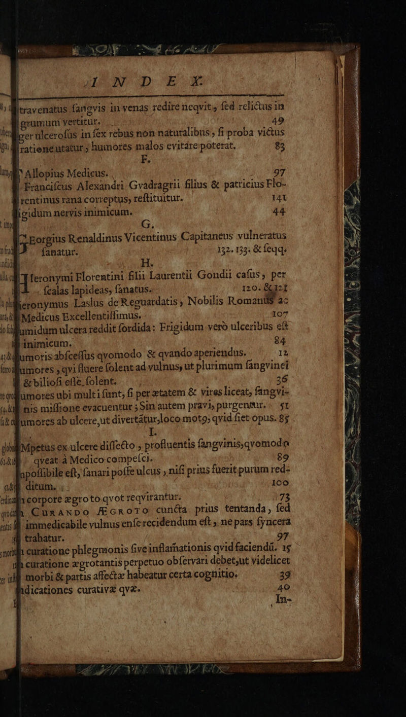 Eee oa (0 NP NOD E ÁÓÀX Itravenatus fangvis 1n venas redire neqvit fed relictus in Borumunm vertitur... 49 lo er ulcerofüs in fex rebus non naturalibus , fi proba vi&amp;us ili -atieneutatur ; humores malos evitare poterat. $3 E^ Allopius Medicus. 97 | Francifcus Alexandri Gvadragtii filius &amp; patricius Flo- i rentinus rana correptus reftituitur. 14i igidum nervis inimicum. 44 | G. Eorgius R enaldinus Vicentinus Capitaneus vulneratus fanatur. 32 133: &amp; feqq. H. feronymi Florentini Ii Laurentii Gondii cafus, per (calas lapideas; fanatus. 120. &amp;G12f eronymus Laslus de Reguardatis ; Nobilis Roman ac WB Medicus Excellentiffimus. 107 i midum ulcera reddit fordida: Frigidum veró ulceribus eft B inimicum. $4 lumorisabfceffus qvomodo &amp; qvando aperiendus. 12 mores qvi fluere folent ad vulnus, ut plurimum fangvinei I &amp; biliofi efle, (olent. | 26 jumores ubi multi funt; fi per etatem &amp; vires liceat; fangvi- itallumorcs ab ulcere, ut divertátur,loco moto; qvid fiet opus. 8$ TR I. | iMpetus ex ulcere diffecto » profluentis fangvinis,qvomodoe |. qveat à Medico competci. 89 apotlibile eft; (anari pofle ulcus , nifi prius fuerit purum red- nA. ditum. . 1co 1eorpote zgrotoqvot reqvitantur. 73 CunaNpo /Ecnoro cun&amp;a prius tentanda, fed immedicabile vulnus enfe recidendum eft ; ne pars fyncera trahatur. oil curatione phlegmonis five inflarnationis qvid faciendi. 1$ uh curatione zgrotantis perpetuo obfervari debetsnt videlicet || morbi &amp; partis affectae habeatur certa cognitio. 39 ihdicationes curativ&amp; qv&amp;. 40 ; In- !  