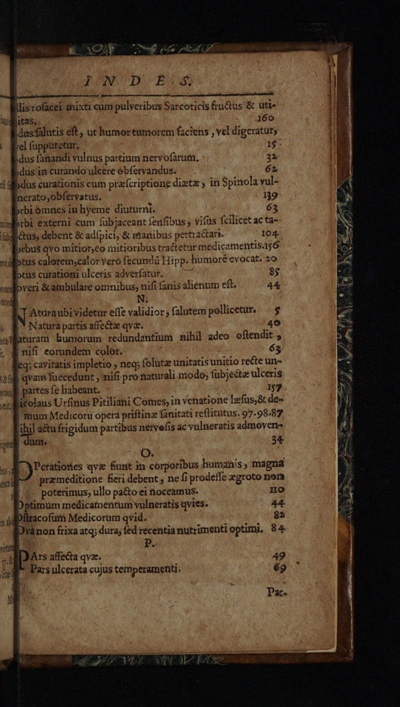D YXOY INT D Bow lllisrofacei tnixti cum pulvetibus Sarcoticis fru&amp;us &amp; uti- [itas. 160 |dasfalutis eft, ut humor tumorem faciens , vel digeratur; lel fappuretur. 1$: idus fanandi vulnus partium nervofàturn, : 32 )dus ii curando ulcere óbfervandus. 62 )dus curationis cum przfcriptione diztz in Spinola vul- neratoyobfervatus. 139 bibi omnes in hyeme diuturni. 65 qrbi externi cum fübjaceant fenfibus , viüs fcilicet ac ta- üiliétus, debent &amp; adípici, &amp; manibus ertractari. 104. brbus qvo mitior,co rnitioribus tractetur medicamentis.1;6 llotus calorem;calor vero fecundà Hipp. humoré evocat. 20 cus curationi ulceris adverfatur. xs 85 Ibveri &amp;ambulare omnibus, nifi fanis alienum eft. 44 | N. AT Atdraubividetur elfe validior ; falutem pelicetur, | $ | * Natura partis affecta qva. 49 hturam humorum redundentium nihil adeo oftendit 5 |nifi eorundem color. 65 yii | partes fe habeant. , 157 yet licolaus Urfinus Pitiliani Comes, in venatione Izfus,&amp; de- | mum Medicoru opera priftinz fánitati reftitutus, 97.98.87 'ihil au frigidum partibus nervefis ac vulneratis aómoven- | dum. 34 [) Peratiores qvi funt in corporibus humanis , magna I— premeditione fieri debent , ne fi prodeffe zgroto nem E | poterimus, ullo pa&amp;oei noceamus. . no Dptimum medicamentum vulneratis qvies. 44. Dfltacofum Medicorum qvid. 82 [Dránon frixa atq; dura, fed recentia nutrzmentioptumi, 84 IJArs affecta qvz. '« Pars ulcerata cujus temperamenti. 