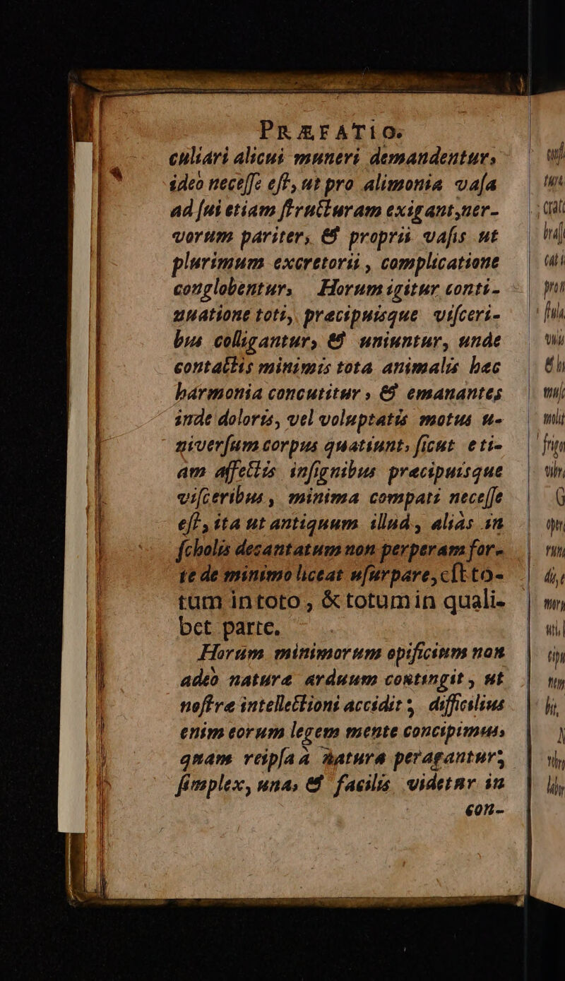 culiari alicuó muneri demandentur, ideo nece[c eff, ut pro alimonia va[a ad [ui etiam ftrutluram exigant,uer- vorum pariter, &amp; propri vafis .ut plurimum exeretorii , complicatione conglobentur, | Horum igitur conti- uuationt toti, praecipueque vifceri- bus colügantur, €9 uniuntur, unde contattis minimis tota animalis bec harmonia concutitur » €. emanantes indt dolorts, vel voluptatis motus u- ziver[um corpus quatiunt; ficut. eti- am ajfetiis infignibus. pracipuisque vi[ceribus , minima compati nece[Je eft , ita ut antiquum. illud. alias in fcholis desantatum non perperam for- te de minimo liceat w[urpare,cítto- tum intoto , &amp;totumin quali. bct parte. Horum minimorum opificium non adeo nature avduum contingit , ut noftre intelletlioni accidit. difficilius enim eorum legem mente concipimus» qmam veipíaa Aatura peragantur; fimplex, una, &amp;8 facilis, videtnr im eon-