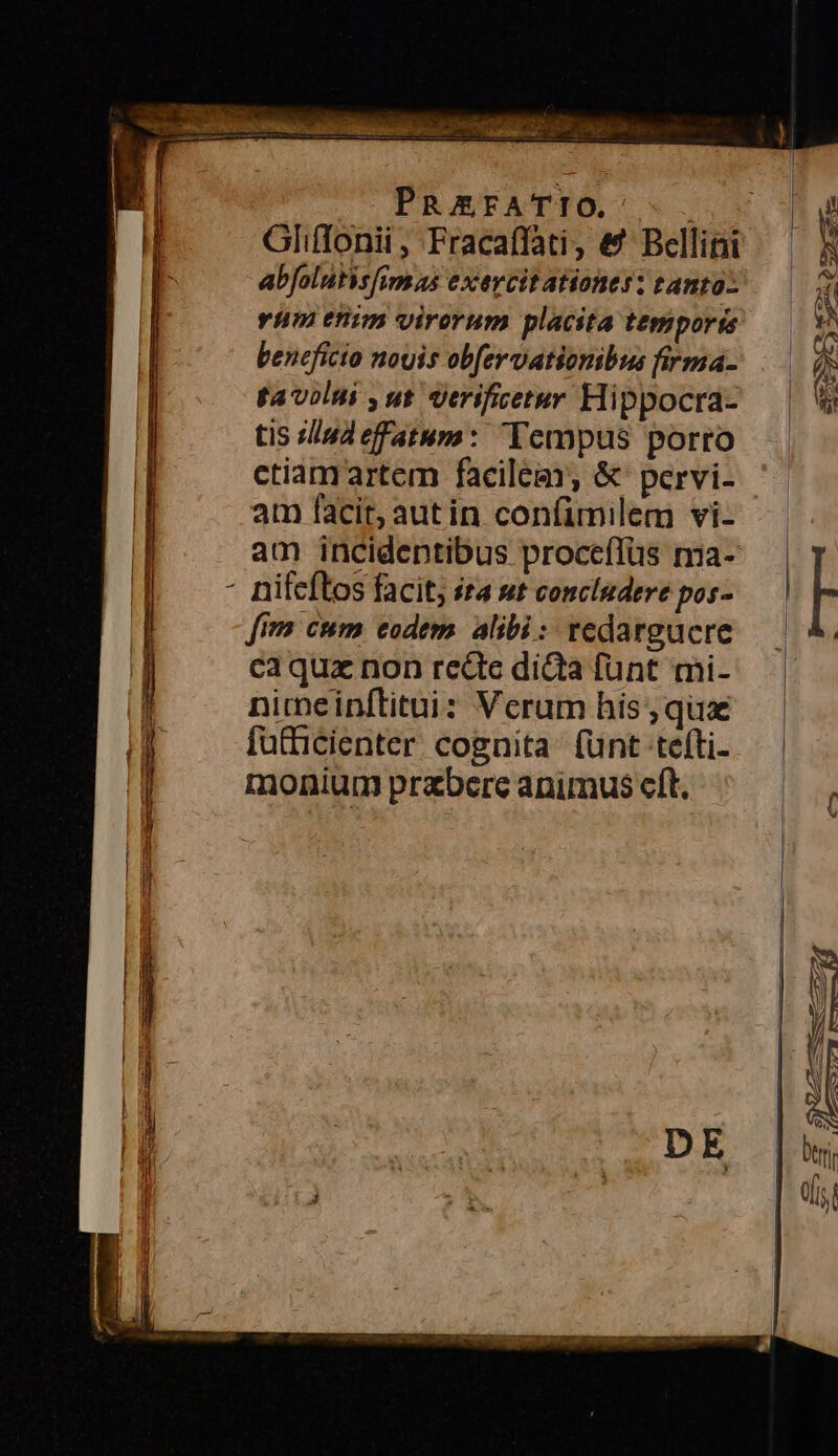 Glifonii, Fracaffati, &amp;' Bellini abfolutisfimas exercitationes: tanto — rim enim virorum placita temporis — i beneficio nouis obfervationibus firma- —— f tavilui ,ut erifietur Hippocra- — | tis «lind effatum: Tempus porro ctiamartem facilem &amp; pervi- am facit; autin confimilem vi- -—.— am incideptibus proceflüs ma- | p - nifeftos facit, ita sut concludere pos- | : fim cum eodem alibi: redargacre — | 4. caqua non rede dida funt mi-.— | nimeinítitui: Verum his,qux — — fütficienter. cognita: funt tefti- monium przbere animus cft.