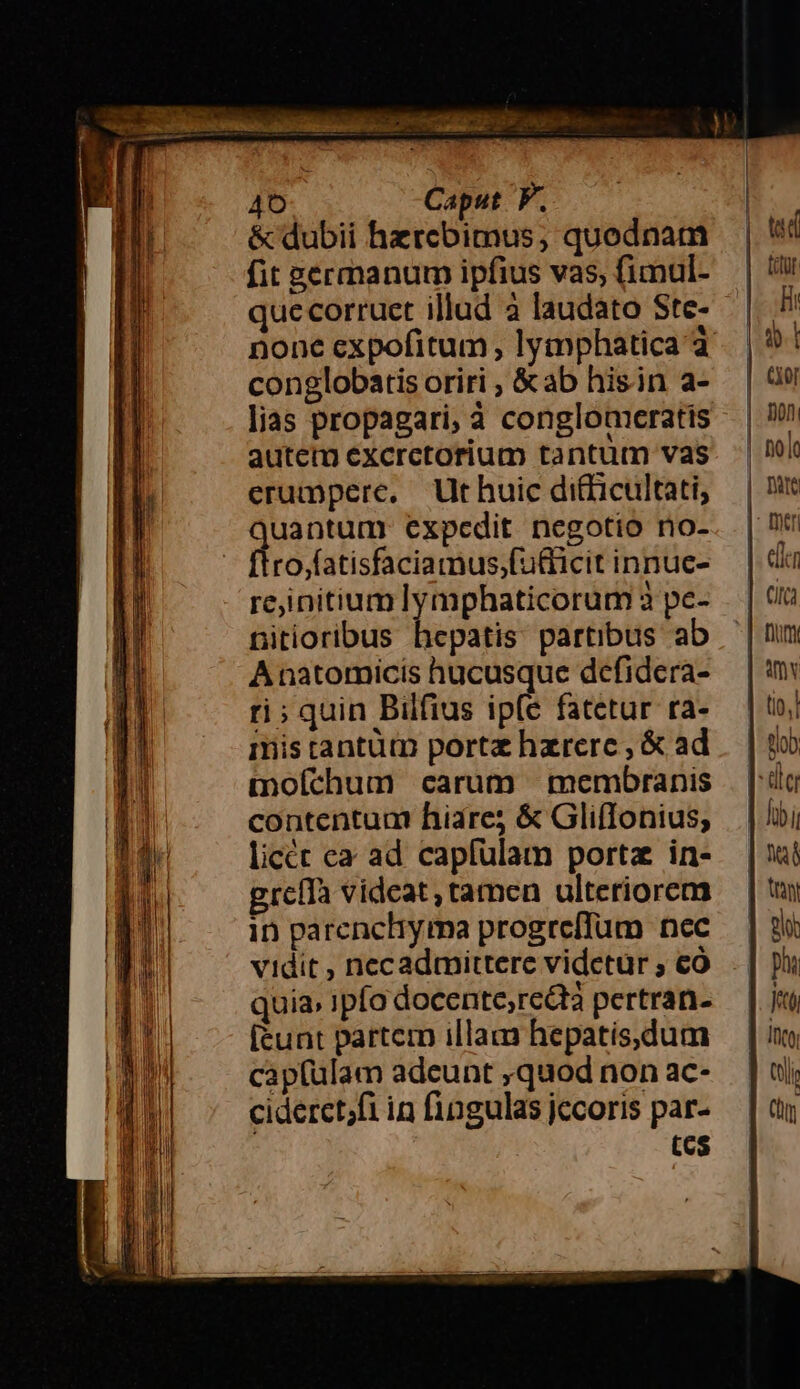 4 Do Edo 5 , A E 40 Caput F. &amp; dubii hzrebimus, quodnam fit germanur ipfius vas, fimul- quecorruet illud a laudato Ste- none expofitum , lymphatica à conglobatis oriri , &amp;ab hisin a- lias propagari, à conglomeratis autem excrctorium tantum vas erumpere, Ut huic ditficultati, uantum expedit negotio no- | Dro-alisficamus folct mte: reinitium lymphaticorum 3 pe- nitioribus hepatis partibus ab A natomicis hucusque defidera- ti; quin Bilfius ip(e fatetur ra- mis tantütn portz hzrerc , &amp; ad moíchum carum membranis contentum hiare; &amp; GlifIonius; licét ea ad capfülam porta in- greíTa videat, tamen ulteriorem in parenchyma progreffum nec vidit , necadmittere vidctur ; €ó quia» ipfo docente,redtà pertran- [tunt partem illam hepatis,dum cap(ulam adeunt ,quod non ac- cideret;fi in fingulas jccoris par- tcs