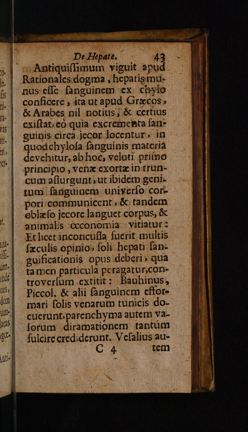 NE iii | íft. | a. 1 in&amp;t | no ) l 4m | Utm 1t De Hepate. 43 ;; Antiquiffimum viguit apud Rationalcs dogma ; hepatigmu- - nus cíle fanguinem ex. cByio conficere , ita ut apud Grzcos; &amp; Arabes nil notius; &amp; certius exiftat;co quia excretneBta fan» guinis circa jecor locentur.; in quodchylofa fanguinis matcriá devchitur, ab hoc, velati priino principio , venz exorta intrun- cum a(lurgunt;ut ibidetn gepi- tut. fanguinem univerío: cor- pori:communicent., &amp;; tandem eblzío jecorc languet corpus, &amp; animalis oeconomia. - vitiatur : Etlicetinconcuffa fuerit multis fzculis opinio: foli hepati fan- guificationis opus deberi » qua ta men particula pcragatur,con- troveríum extitit : Bauhinus, Piccol, &amp; alii fanguinem cftor- mari folis venarutp tunicis do- cuerunt;parenchyma autem va- forum diramationem tantum fulcire crediderunt. V efalius au- : 4. . wm