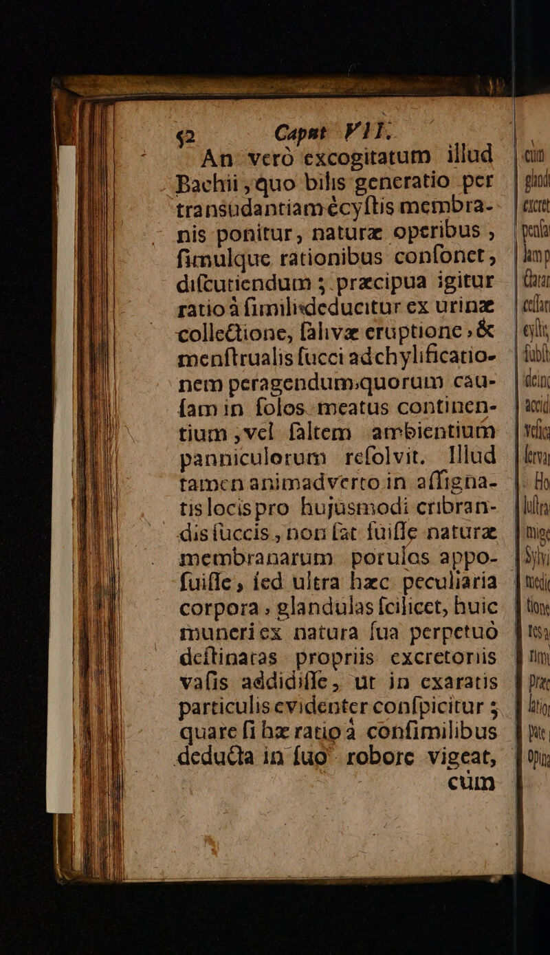 P P Es ril ^ 07 E TRE $2 Capst Vll. An veró excogitatum illud Bachii quo bilis generatio per transüdantiamécy[tis membra- nis ponitur, natura operibus ; fimulque rationibus confonct ; di(cutiendum 5.pracipua igitur ratio à fimilisdeducitur ex urinz collectione, falivze eruptione ; &amp; menítrualis fucci adchylificatio- nem peragendum;quorum cau- [am in folos.. meatus continen- tium ,vcl faltem ambientium panniculerum refolvit. lllud tamen animadverto in affigna- tislocispro hujusmodi cribran- dis fuccis , non (at fuiffe naturae fuiffe, ied ultra hzc. peculiaria corpora glandulas fcilicet, huic mpuneriex natura fua perpetuo dcílinatas propriis cxcretoriis vafis addidiffe ; ut in cxaratis particulis evidenter confpicitur s quare fi hz ratipà confimilibus deduda in fuo. robore vigeat, cum Cin | ghi CICIt | penta | lam | ata tcr lli Tubi | dcin | acid | vic | era I: Ho Fun ig Sylv | tusdi ] lo 53 B nm B Dra litio E | Opi: