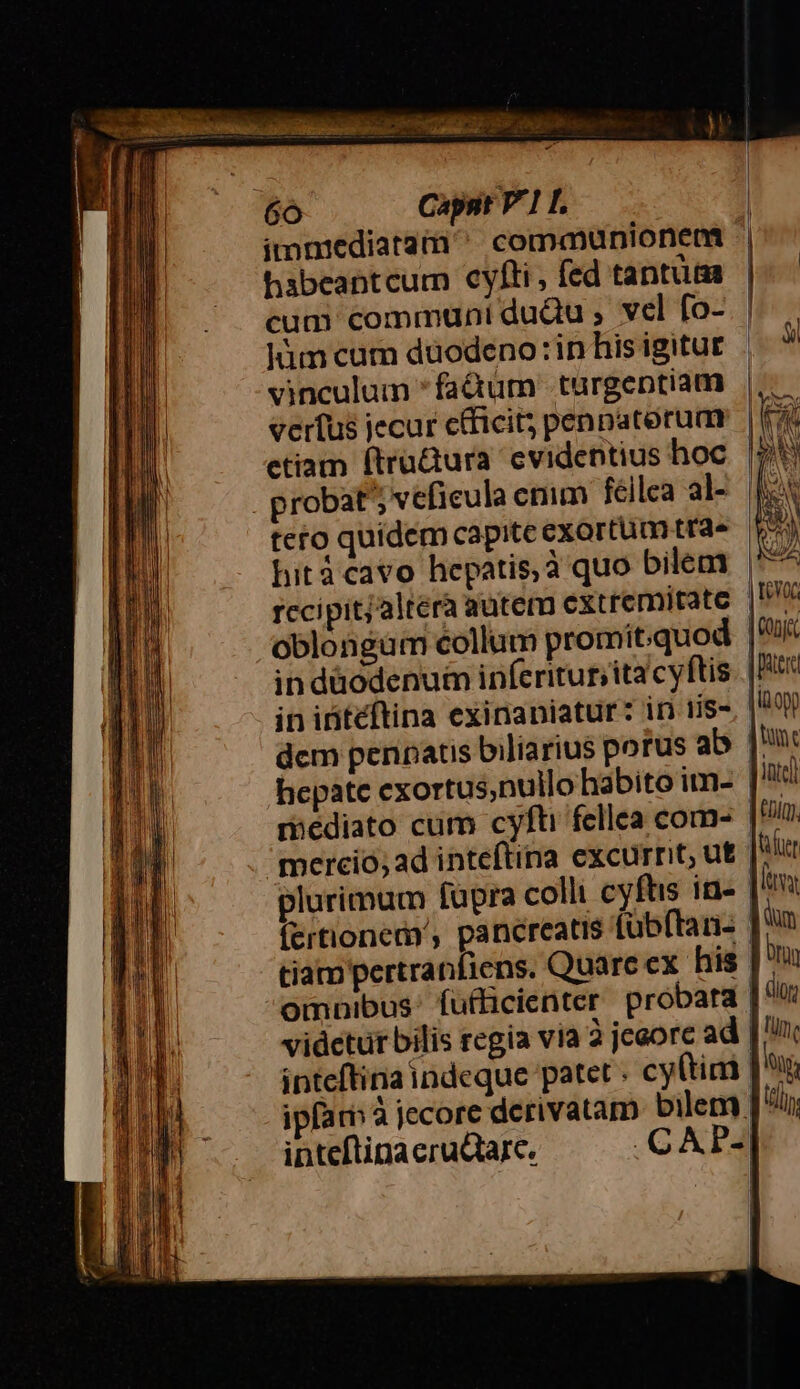 . Lone 79 Ds 6o Caps P1 L imniediatam communionea habeantcum cyfti, fed tantum cum communi duQu , vel fo- vinculum *fa&amp;um turgeptiam veríus jecur cficit; penpaterum etiam ftru&amp;ura evidentius hoc rccipit;altera autem extremitate oblongüm collum promitquo in düodenu&amp; inferitur,ita cyftis in iritéftina exinaniatur: in tis- dem penpatis biliarius potus ab hepate exortus,nullo habito im- mediato cum cyfti fellea com- merció; ad inteftina excurrit; ut plurimum fupra colli cyftis in- (ertionem', pancreatis tübftan- tiam pertranfiens. Quarc cx. his omnibus: fufficienter probata vidctur bilis regia via à jeeorc ad inteftina indeque patet . cy(tim — «a— — puer [i009 | tunt intel £DiQ) Jer Mays dum | Oron ] dior | tun, | lot