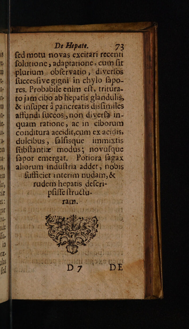 fed motu novas excitari recenti folationc ; adaptatione. cum fit plurium . obíervatio ; : diveríos [uccesfive gigni in chylo fapo- res, Probabile enim cft, tritura- to jam cibo ab hepatis glandulis, &amp; infuper à pancreatis disfimiles affundi faccos., non diverfa in- quam rationc, ac in. ciborum conditura accidit,cum ex acidis, dulcibus, .falfisque | immixtis fübllantiz modus; novulque fapor emergat. Potiora fagax