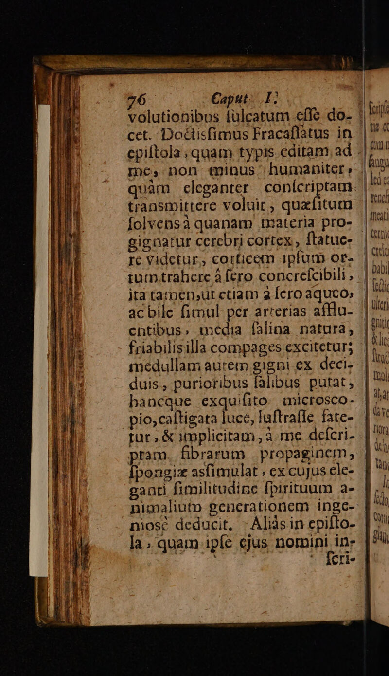 volutionibus fülcatum cffe do- cet. Docisfimus Fracaflatus in mc, non minus. humaniter; transmittere voluit, quzfitum folvensà quanam txateria pro- gignatur cerebri cortex , ftatuc- Ic Videtur, corticem ajpfam or- ita tarpen,ut ctiam 3 Íero aquco, acbile fimul per arrerias afllu- entibus, edia falina natura; friabilisilla compages excitetur; medullam autem gigni ex. deci- duis, purioribus falibus putat, bhancque exquifito: ticrosco- pio,caltigata lucc, laftraífle fate- rur, &amp; itpplicitam à me dcefcri- pram. fibrarum | propaginem, Ípongiz asfimulat ; cx cujus cle- gaati fimilitudinc fpirituum a- nimaliuto generationem ingc- niosc deducit, - Aliàsin cpifto- la; quam ipíe cjus nomini in- E d! jÀ | idc | fad | cat l qud | bibi | iudi | utc | eii | &amp;lit Im | (O0) Ev | án E non | dh B Uu li frd [| Ui £i