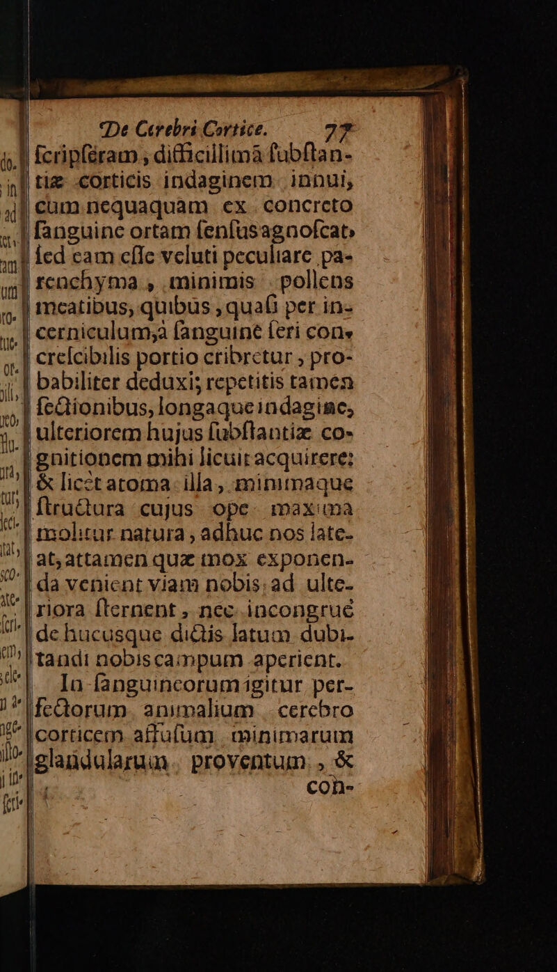 dv. | do.] JH, tur Kt. t, «(0* fcri em. ] 4 M De Cerebri Cortice. 27 | [cripféram , ditficillimaà fubftan- | babiliter deduxi; repetitis tamen Í !gnitionem mihi licuit acquirere: | &amp; licetatoma. illa, minimaque MiruQura cujus ope. maxuma molitur natura ; adhuc nos late. at,attamen quz mox exponen- - | da venient vjam nobis: ad ulte- | riora fternent , nec incongrue de hucusque di&amp;tis latum. dubi- tandi nobiscampum .apcrient. Io fanguincorumigitur, per- Ifcütorum. animalium || cercbro corticem affufum | minimarum iglandalaruu. proventum SE |4 con-