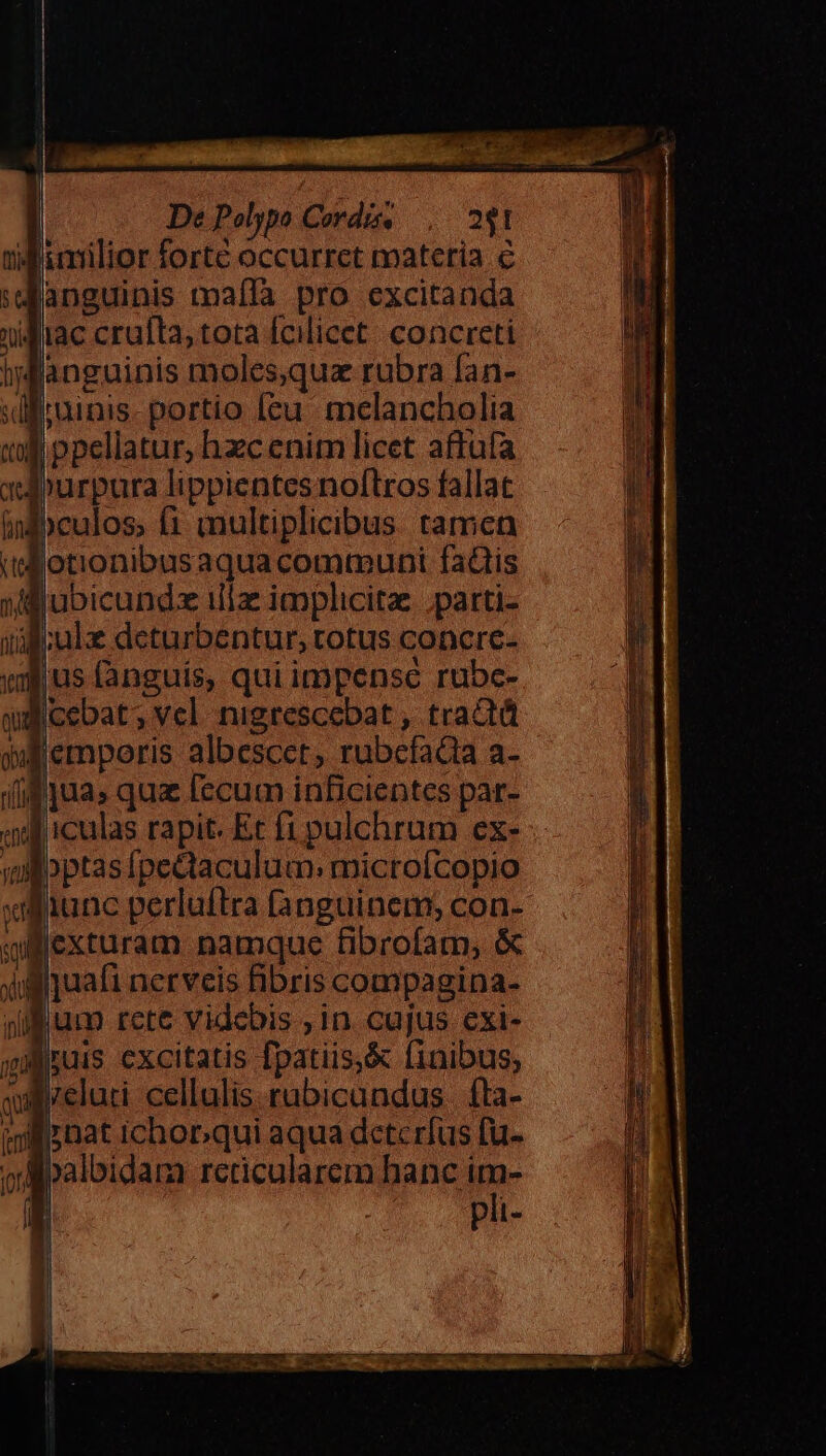 Mimilior forte occurret materia € janguinis maífà pro excitanda nilliac crufta, tota fcilicet: concreti igfanguinis moles,qua rubra fan- dirainis- portio leu melancholia I. ppellatur, hzcenim licet aftüfa mpurpura lippientes noftros fallat ipculos; i multiplicibus tamen | [ot'onibusaquacommuni faütis uflubicundx illae implicita ;parti- iili cule deturbentur, totus concre- vj us fanguis, qui impense rube- dicebat; vel nigrescebat , tractá wlempoeris albescet, rubcfadia a- (if jua» qua [ecum inBcientes par- «ul iculas rapit. Et f1 pulchrum ex- ul bptas [pectaculum: microfcopio fuunc perluftra fanguinem; con- qf flexturam namque fibrofam, &amp; iliquafi nerveis fibris compagina- Bum rete videbis in cujus exi- mus excitatis fpatiis,&amp; finibus; quireluti cellulis rabicundus | fta- »ilsnat ichop.qui aqua detcrfus fu- ord palbidam rcticularem hanc im- | pli-