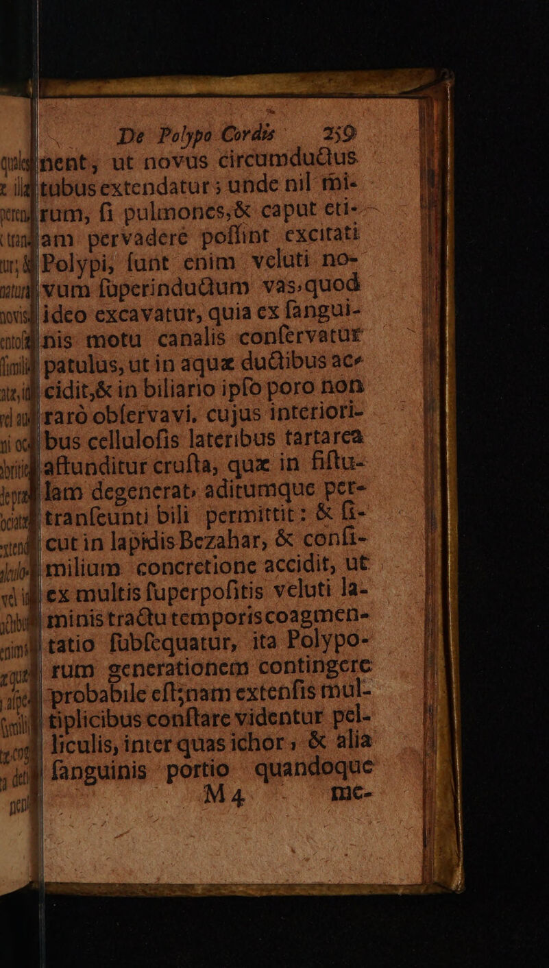 Itübus extendatur; unde nil tbi- Hr | 7 |Polypi, funt enim veluti no- Qovis lideo excavatur, quia ex fangui- nis motu canalis confervatur | AUS | cidit,&amp; in biliario ipfo poro non ti € riti b a i | bus cellulofis lateribus tartarea |aftunditur crufta, qux in fiftu- ministradtutemporiscoagmene |rum generationem contingcre probabile eft5nam extenfis mul- liculis, inter quas ichor ; &amp; alia D-