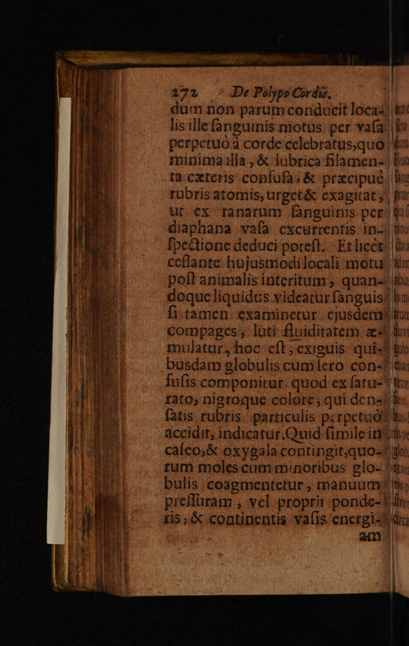 ps De Polypo Cordzs. dum non parum conducit loez: lis illefangutnis motus. per vafa perpetuo corde cclebratusquo minima ula ,&amp; lübrica filamen- ta. cxteris confufa; &amp; pracipue rubris atomis; urget&amp; cxagitat; ur ex ranarum [ànguinis pcr diaphana vafa excurrentis in- fpcdione deduci potefl. Et licct ceflante hujasmodilocali motu polt animalis interitum ; quan- doqueliquidcs videatur fanguis fi-tamen. examinctur. cjusdem compages; luti fluiditatem ae mulatur, hoc cft; exiguis. qui: busdam globulis cumícro con- fufis componitur. quod ex fatu- rato; nigroque colore ;qui den« fatis rubris. particulis pcrpcetuó accidit; indicatur.Quid fimileiti caíco;&amp; oxygala contingit;quo- rum moles cum minoribus glo- bulis coagmentetur , manuum preilüram , vel proprit ponde- 15; &amp; continentis vafis encrgi- &amp; 1 dn Bun [io: T7 qi i ADU: l ls d T 11 $ Bub alb * Wat ki P hs. Pd glo) «Qu ltis c t dte kr