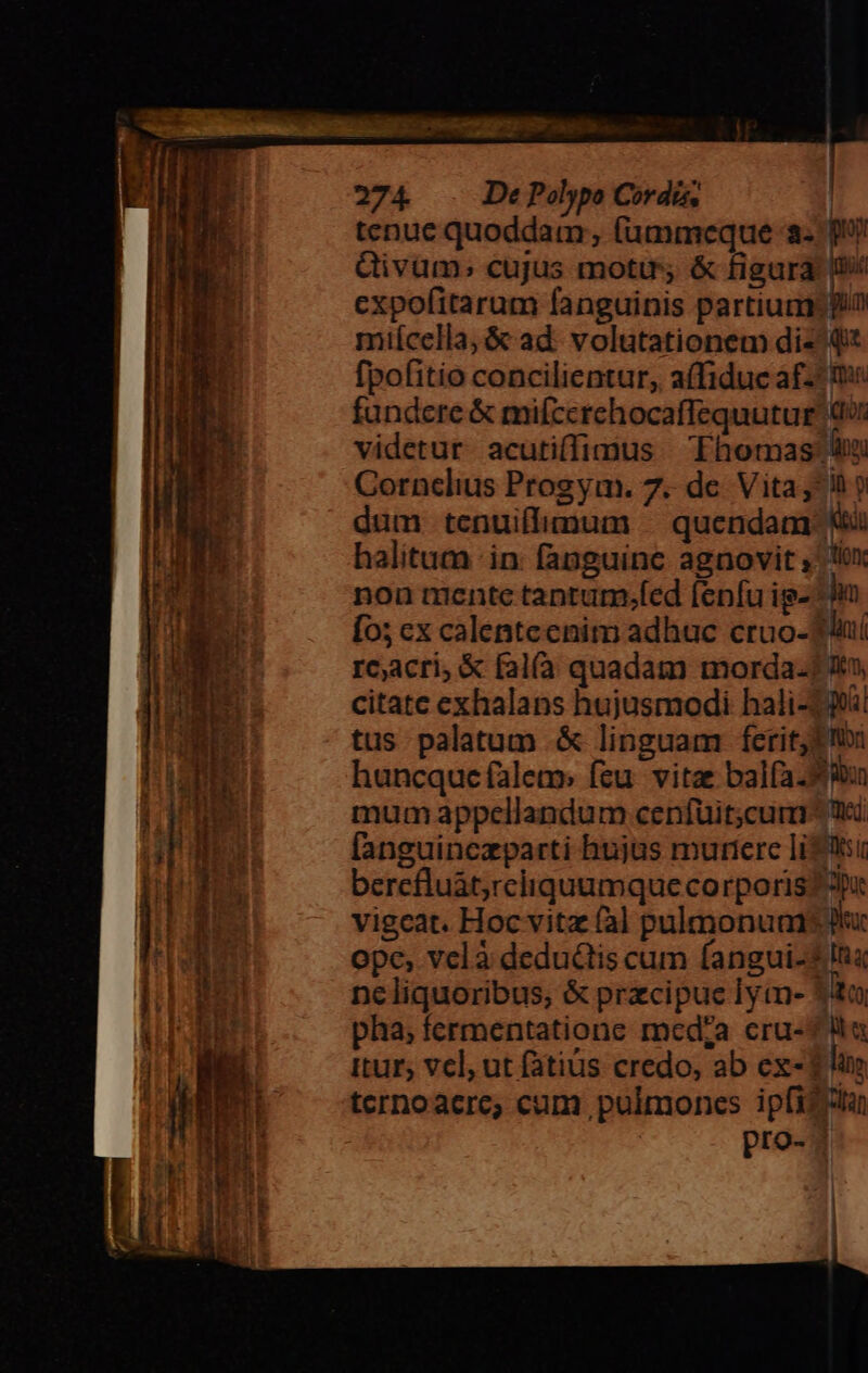 m 2 e L4 rem NA Fal S Dm eren: Vir cic cma lp Dtm qUecumtyent icr emnit matrem RNC sa came s - — ka wm o eme a T TCR E 274. De Polypo Cordis, | tenue quoddam, (aümmeque a. p Qivüm; cujus motu, &amp; figura: n expofitarum fanguinis partium in miícella,&amp; ad. volutationem diz qi fpofitio concilientur, a(fiduc af-^ me fundere &amp; mifccrehocaffequutur 0 videtur. acuti(fimus Thomas: lim Cornclius Progym. 7. de. Vita ^h ? dum tenuiflimum — quendam: Ki halitum in: fanguine agnovit , lox non mente tantum;fed fenfu ig- ^l Ío; ex calentecnim adhuc cruo-TÀnií rcacri, &amp; fal(à quadam morda-? t», citate exhalans hujusmodi hali-239! tus palatum .&amp; linguam ferit; Ibi huncque falem: feu. vitae balfa. bun mum appellandum cenfüit;cum- Wi [anguinezparti hujas murtere liti bercfluát,rciiquumque corporis p vigeat. Hoc vitz (al pulmonuans uc ope, vclà dedu&amp;tis cum fangui-* Ina ncliquoribus, &amp; przcipuc lyim- ito, pha; fermentatione medza cru-? la itur, vcl, ut fatius credo, ab ex-1 line ternoacre; cum pulmones ipfizitan pro-?