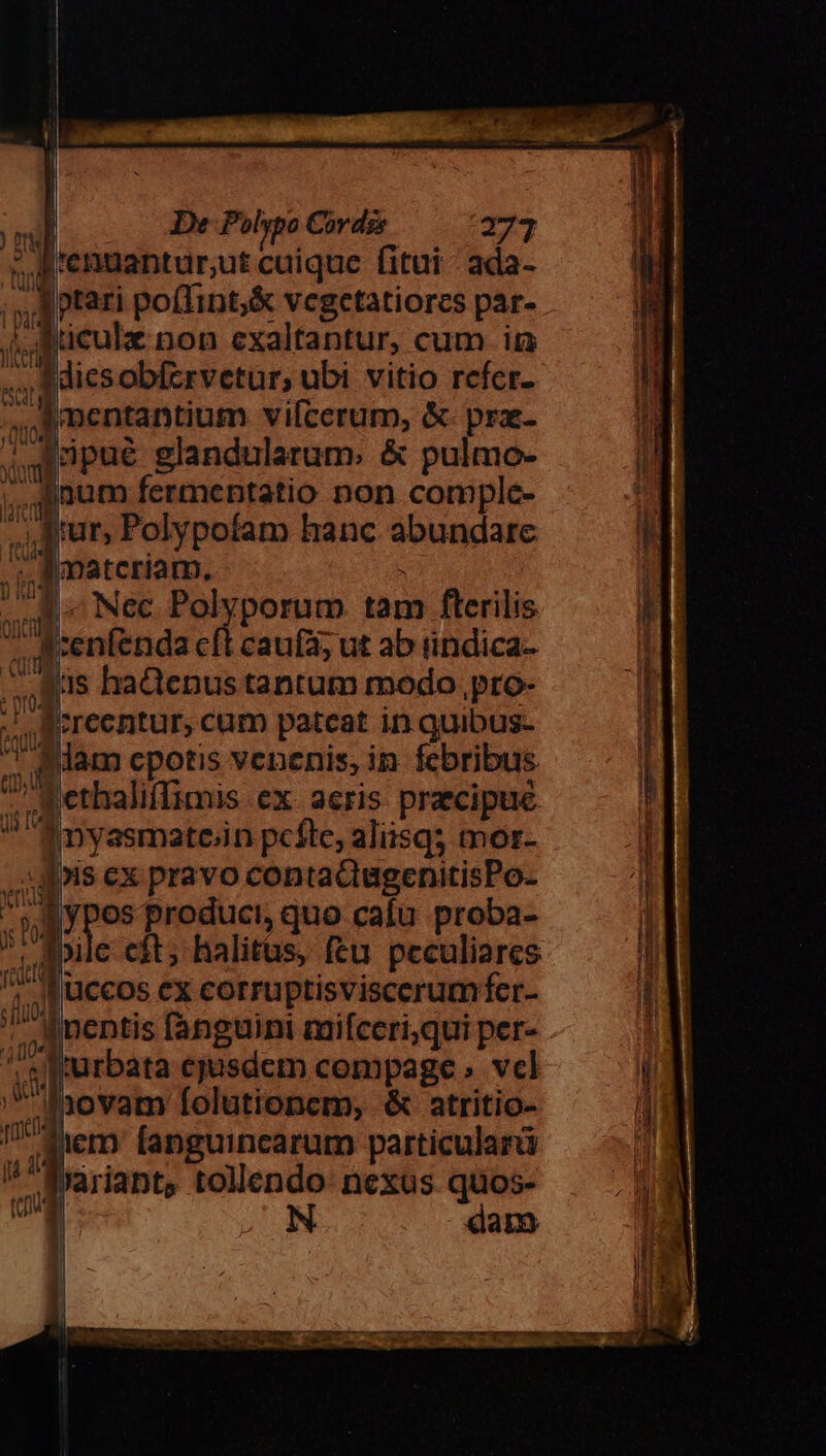 De Polypo Cordz 271 J'enuantur;ut cuique fitui- ada- i rm poffint,&amp; vegetatiores par- Sticulz non exaltantur, cum im JMicsobfzrvetur, ubi vitio refer- ^J mentantium vilcerum, &amp;- pra- x T. ns glandularum. &amp; pulmo- ! inum fermentatio non comple- lur, Polypofam hanc Sotpiate |matcriam. Nec. Polyporum tam fterilis A cenfenda i cauí3; ut ab iindica- qus haQenus tantum modo pro- j ;recntur, cum patcat in quibus- Alam cpotis venenis, in febribus I ethaliflimis ex. aeris praecipue f nyasmatein pcfle, aliisq; morz- Lu F is cx pravo contaQugenitisPo- - Y pes produci, quo cafu proba- ^. aile cit; halitus, feu peculiares : uccos ex corruptisviscerumfer- | ^| nentis fanguini miíccri;qui per- ,srurbata ejusdem compage vcl ;hovam folutionem, &amp; atritio- tem fanguincarum particularü Jariant, tollendo- nexus quos- daro Cer 00g fam uM | te tenus il. —— ———— —À PR E CER Me ed M E SENE oi TV Deom celer