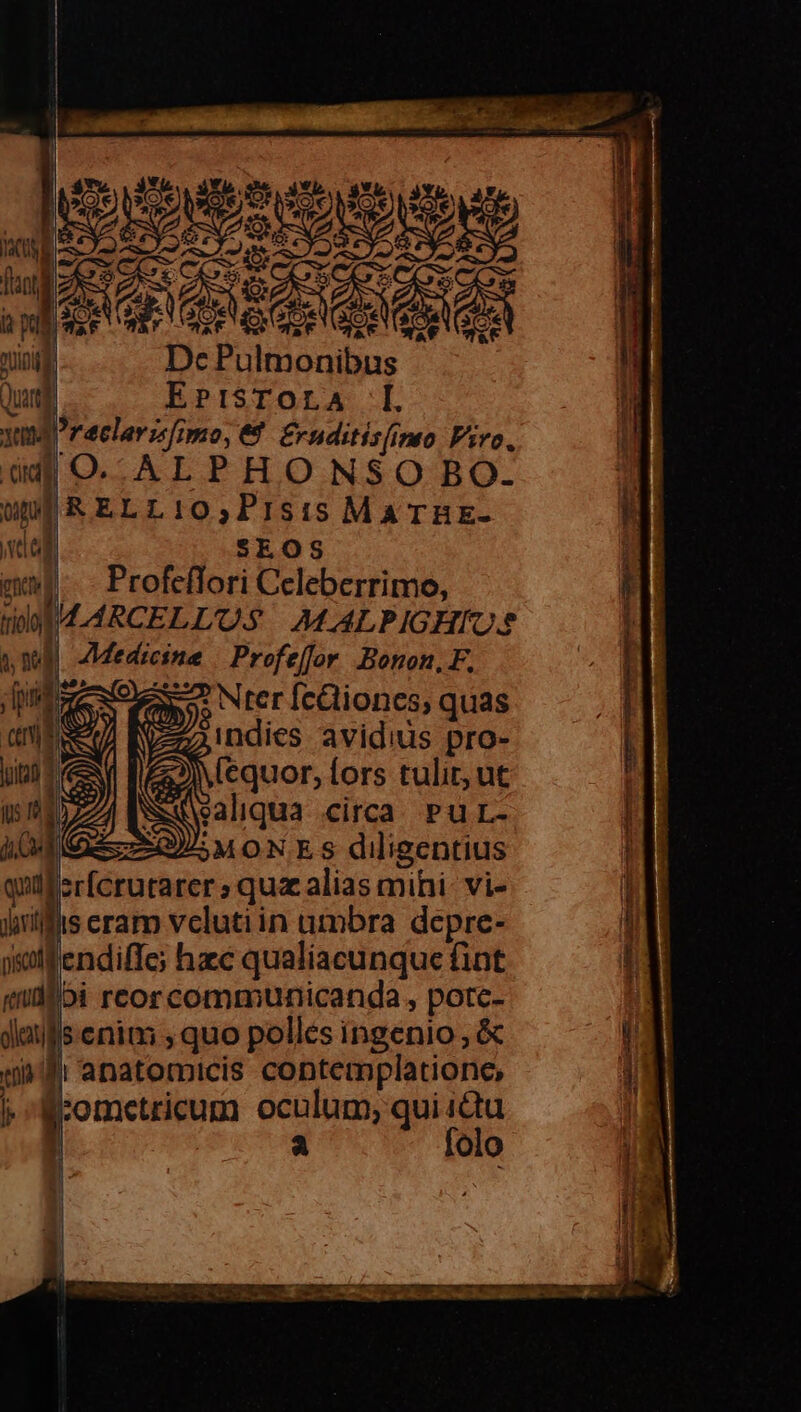 puce du E ; | af ning Dc Pulmonibus Quand EPISTOLA md raclarzfimo, € £rnditis(imo Psro. d O.. AL PHONSO BO. un] &amp; ELL 10,P1sis Ma THE- vag SEOS ette | Profeílori Celeberrimo, WM LARCELLUS AMALPIGHIOS | Medicine | Profe[for Bonon,F, WR. ages o fO. NET [ccliones; quas 1 v w , 3o0 MON 35€ S ^ ^ Ld s 2d KS z^ Ou i ed Vas i ng (5) Rl dae ^32. d ) (3 ZA CMONES diigentius quiferfcrutarer ; quz alias mihi- vi- jiilfis eram velutiin umbra depre- ysotf'endiffe; hzc qualiacunque fint bi reorcommunicanda, potc- senim ,quo polles ingenio , &amp; n anatomicis contemplatione, :ometricum oculum; qui ictu a folo