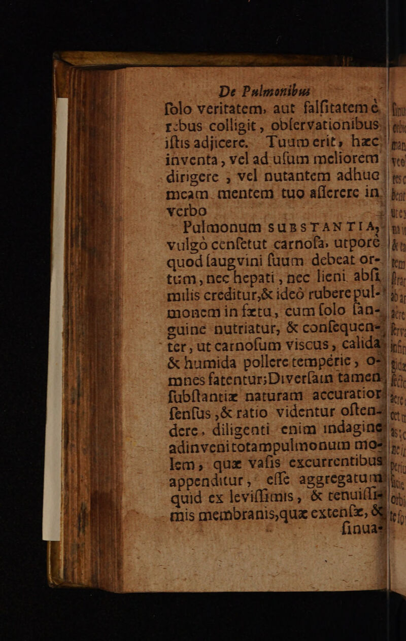 —— cr Áo he T - —— oet eati T s C3 - b T0. De Pulmonibus folo veritatem. aut falfitatem e | fx r-bus colligit, obfervationibus., ej iftis adjicere. Tuam erit; hzc p; iaventa , vel ad u(um meliorem , y« dirigere ; vcl nutantem adhuc | i mcam. mentem tuo aífererc in. ke vcrbo 3*5 Palmonum suasTAN TI Aj/ wj vulgó cenfetut carnofa. utporé. |i; quod (augvini fuum. debeat ore. y. tum, nec hepati , nec lieni. abf, fo. milis creditur,&amp; ideó rubere pul-! 5. moneminífzta, cum folo (an-; 5. cuine nutriatur, &amp; confequens p... ter, ut carnofum viscus , calidas jc. &amp; humida pollere tempérie ; 031 s. mnes fatentur;Diver[aun tamen fa. fubflantiz naturam accuratiorj ;.. fenfus ,&amp; ratio videntur oftead e. dere. diligenti enim indagine. adinvenitotampulmonum nií94 i. lem; quz vafis excurrentibus! y. appenditur ^ effe aggregatundir.. quid ex levifimis , &amp; cenui(lid os mis membranis,qu exten(e, 8g v; | finuaS. ' I