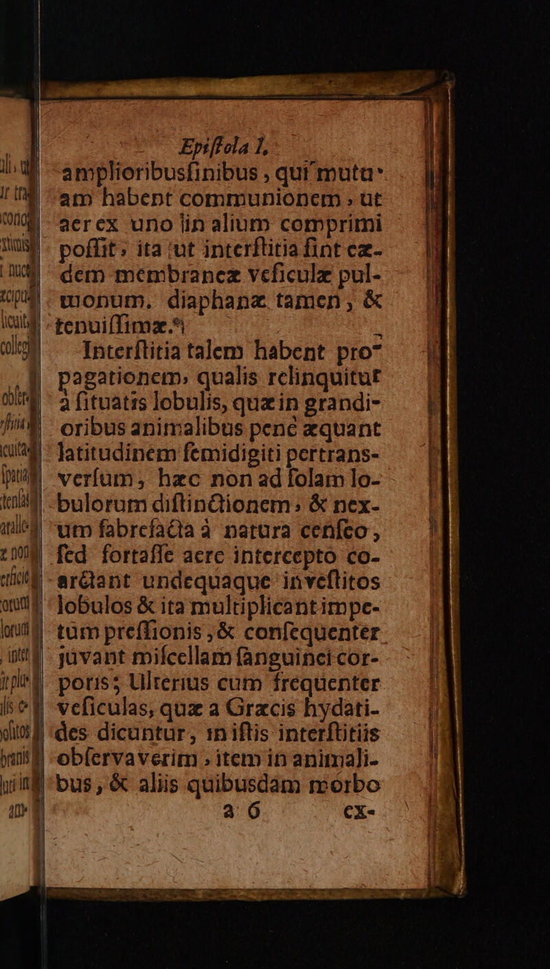 1l. di ir COQ08 Nini [ D CQg pil icit colto o4 Ji un) [pug ten and z Dong etotl orum d lorud d , ipttl | jl | Iis. C ——À Epiffclal amplioribusfinibus , qut muta am habent communionem ; üt aercx uno lin alium comprimi poffit: ita ;ut interflitia fint ez- dem menibrancz veficulz pul- onum. diaphanz tamen; &amp; tcpuiffimz.* : 3 Interftitia talem habent pro* pagationem» qualis relinquitur a fituatis lobulis, quz in grandi- oribus animalibus pene zquant latitudinem femidigiti pertrans- veríum,s hac non ad folam lo- bulorum diftinQionem: &amp; nex- utn fabrefadia à natura cenfeo, fed fortaffe acrc intercepto co- ardtant undequaque inveflitos lobulos &amp; ita multiplicantimpe- jüvant miícellam fanguinci cor- poris5 Ulterius cum frequenter veficulas, quz a Gracis hydati- branit| ig mu | obícrvaverim » item in animali- bus, &amp; aliis quibusdam morbo a 6 Cx-