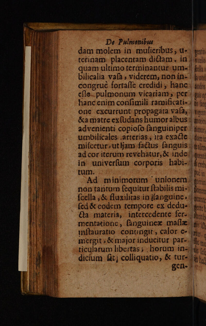 dam molem in mulieribus , u- terinam. placentam diQam. id bilicalia vafa ; viderem, nonin- congruc fortafle credidi ; hanc efle. pulmonum vicariam; per hanc enim confimili ramificati- onc cxcurrunt propagata vafa, &amp;a matre ex(üdans humor albus adveniénti copiofo fanguiniper umbilicales .arterias; 1ta exacte miícetur;utljam factus fanguis adcor iterum revchatur, &amp; inde in univerfum corporis habi- tum. : non tantum fcquitur ftabilis mi- fcella , &amp; fluxilitas in jfanguinc, íed &amp; codem tempore ex dedu- mentationc, fanguinez mal dran dndris Quent)