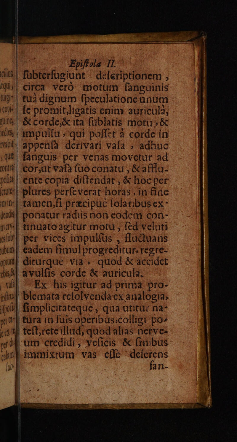 (ilius qus luri« 0k AS ts vabit ; Qu contr polt fiis tfm 1^ X cs lub! 'übunt E ipftrts [pol qt Pad Epiffola 1I. | fübterfugiunt - de[eriptionem , Circa veró motum fanguinis | tuà dignum fpeculatione unum | fe promitligatis enim auricula; &amp; corde,&amp; ita füblatis motu; &amp; ! 1mpultu ; qui poffet à corde in || fanguis per venas movetur ad .or,ut vafà fuoconatu , &amp; afflu- - ente copia diftendat ; &amp; hoc per | plures perfeverat horas, in finc | tàmen,fi przcipuc folaribusex: | ponatur radiis non eodem con- tinuatoagitur motu , fed veluti | per vices impultus , fluQuaris eadem fimulprogreditur, regrc- diturque via; quod &amp; accidet avulfis corde &amp; auricula. | Ex his igitur ad prima pro- ' blemata relolvendaex analogia; | fimplicitateque , qua utitüc na- tura in fuis operibus:colligi po» | teftreteillad, quodaalias nervc- -um credidi, veficis &amp; finibus l fan-