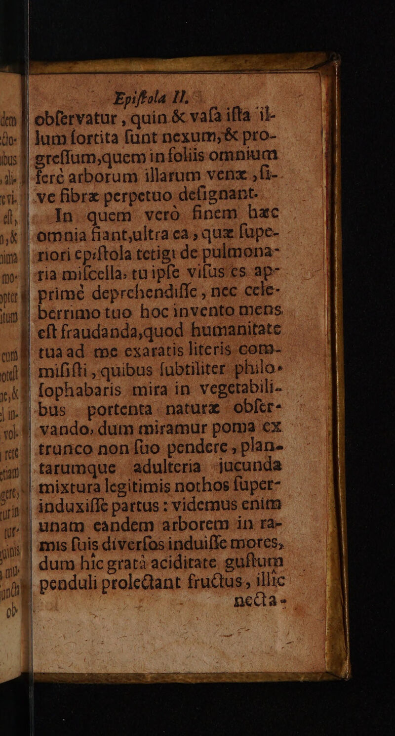 4 im | obfervatur , quin.&amp; vafa ifta 'ii- icf jum fortita funt nexum; &amp; pro- iu f greffum;quem in foliis omnium | fere arborum illarum venz ,(i- ii. ve fibrz perpetuo defignant. 4,1. In quem veró finem hac ;&amp; 1-omnia fiant,ultra ca ; quz [upe- im || riori epiftola tctigi de pulmona- 51 tia milcella: cuipfe vifus es. ap- wr prime deprehendiflc , nec ccle- ipf berrimotuo hocinvento mens I eftfraudanda,quod humanitate máll tuaad me cxaratis literis cotn- od 8 mififti quibus fubtiliter philo» e kf fophabaris mira in vegetabili-- i.] bus - portenta. natur | obfer- «9. vando, dum miramur poma €x qu) tranco non [uo pendere , plan- im | tarumque adulteria jucunda ;1 mixtura legitimis nothos fuper- in| ánduxiffe partus : videmus enim 7 | unam candem arborem in ra- ! amis fuis diverfosinduifle morcs; dum hic gratà acidirate guftum | 1 penduli prolcdant fructus, illic o nedae i | ! | Epiffola 11. » -