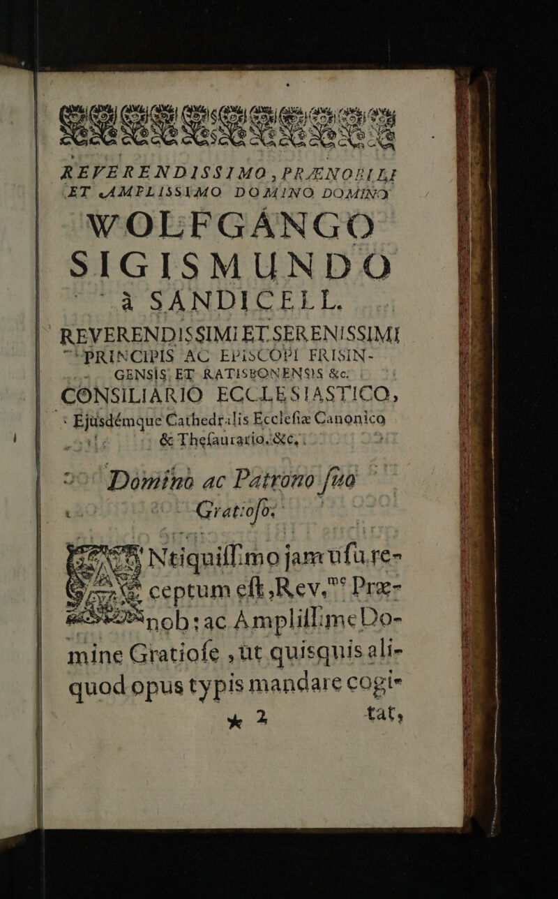 REFERENDIS$1MO, PRENOBLA ET .AMFPLI15SYIMO DOMINO DOMINO M wWOLFGÁNGO | SIGISMUNDO pO P SANDICEEL, |' REVERENDISSIMI ET. SERENISSIMI GemepCXD ASI AIOHUNMG Lr t OR h GÜRV UE SONTEEE Opa m eM i'd ae c i a EEEeercS gy 7 eus - GE -- ad E Ec e uen - i PE Ea issnsn - | pRINCIPIS AC EPISCOPI FRISIN- yj: |. 55, GENSIS ET RATISEONENSIS &amp;c i 7. Ur | CONSILIARIO ECCLESIASTICO, CR | Ejüsiémque Cathedralis grues Canonico 5i ' 8^ ou &amp; Thefauirario. c, ; | 5 Diuiltr 4C c Potktono i : i A d ELSERA jum cfi re- | S ri Re ceptum eft, Rev. Prz- ESL oh ac ÀmplillimcDo- i: mine Gratiofe ,üt quisquis ali- | quodopustypis mandare cogi» | * ? tat,