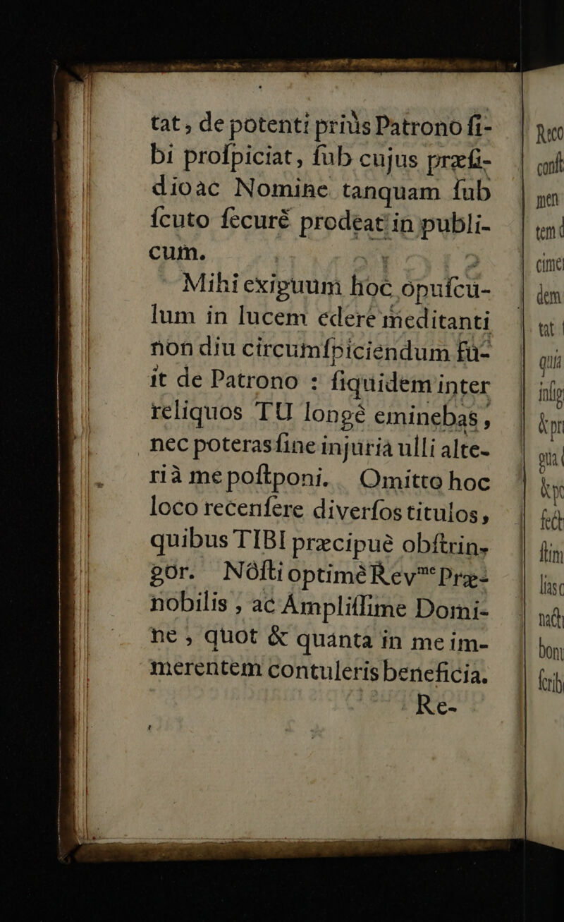 tat , de potent: prius Patrono fi- bi profpiciat, fub cujus praeíi- dioac Nomine tanquam íub ícuto fecuré prodeat! in publi- cum. VN ^) Mihi exipuuni hoc opuícu- lum in lucem edere meditanti non diu circumfpiciendum fü- it de Patrono : fiquidem inter reliquos TU longe eminebas , nec poterasfine injüria ulli alte- rià mepoftponi. Omitto hoc loco recenfere diverfos titulos, quibus TIBI praecipue obítrin. gor. N Ófti optiméR ev? Prg- nobilis , ac Ámpliffime Dormi- ne ; quot &amp; quanta in meim- merentem contuleris beneficia.