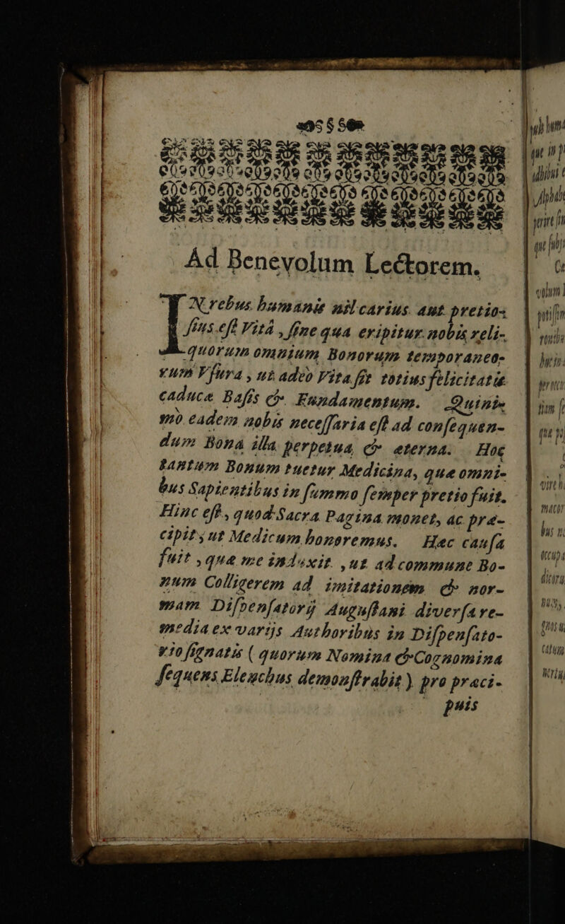 €i cS 22 a . Ej i LY 1 € qUEHSSCEUMM UE ALEDE IPECPEGPEGPESUEPERPEE 2002 AZNAA RA o EIAEITÉ E un ead tU àÉ 3 ! vVGoUU^, : 54S E € mes Je , br vm , ED S . Ad Benevolum Lectorem. N.rebus bunanie nilcarius. aut pretios fus eff Vitá , fne quA eripitur. nobis zeli- MAaÉec quorum 07A1Um Bonorum IC/2poraneo- yum Vfura , ut adeo Vitafge totius felicitate caduce. Bafís cb Fundamentum. Quinis s eadem aobis neceffaria eft ad con[equen- dum Bona illa perpetua, c eterna. | Hoe ABT Bonum tuetur Medicina, que omi- bus Sapteztibus im f'umrno fevoper pretio fut. Hinc efh , quad-Sacra Pag124 net, ac pre- cipit ut Medicum bonoremus. Hec caufa fuit , qua me $nloxit. ,ut ad commune Bo- num Col'icerem ad. imitationsm. | eh mor- mam Difpen[atiry Auguffami diver[4re- media ex varijs Autboribus in Difpen[ato- v10 ffgnatis ( quorum Nomina C Cozanomina fequens Elenchus dembnffrabit) pro praci- puis | pt n | uhini t Ani | jrir f | un fiy (t d dun] | pir Donde hen. Per t ] dm jr | 8 M. í IS eo d JM E UC: nto? hi: Lh (4 ] nds; di Un n3. ETT HN li (yg Wriy,
