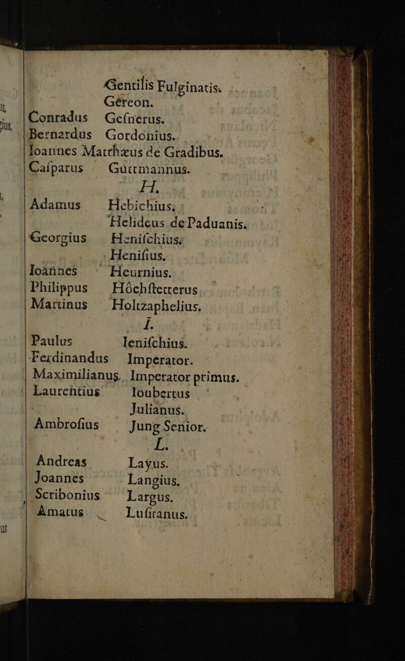Gentilis Fulginatis. | Gérceon. Conradus | Gcefnerus. Bernardus Gordonius.. loannes Matthzus de Gradibus. Caíparus | Guitmannus. FT Adamus Hebichius; ! Helidcus de Paduanis. Georgius — Henifchius, . Henifius., loànnes ^^ Heurnius. Philippus — Hóchftetterus Marinus — Holtzaphelius. I. Paulus lenifchius. -Ferdinandus Imperator. | Maximilianug. Imperator primus. Laurentius loubertus Julianus. Ambrofius Jung Senior. L. Andreas Layus. Joannes Langius, | Scribonius Largus. | Amatus Lufiranus.