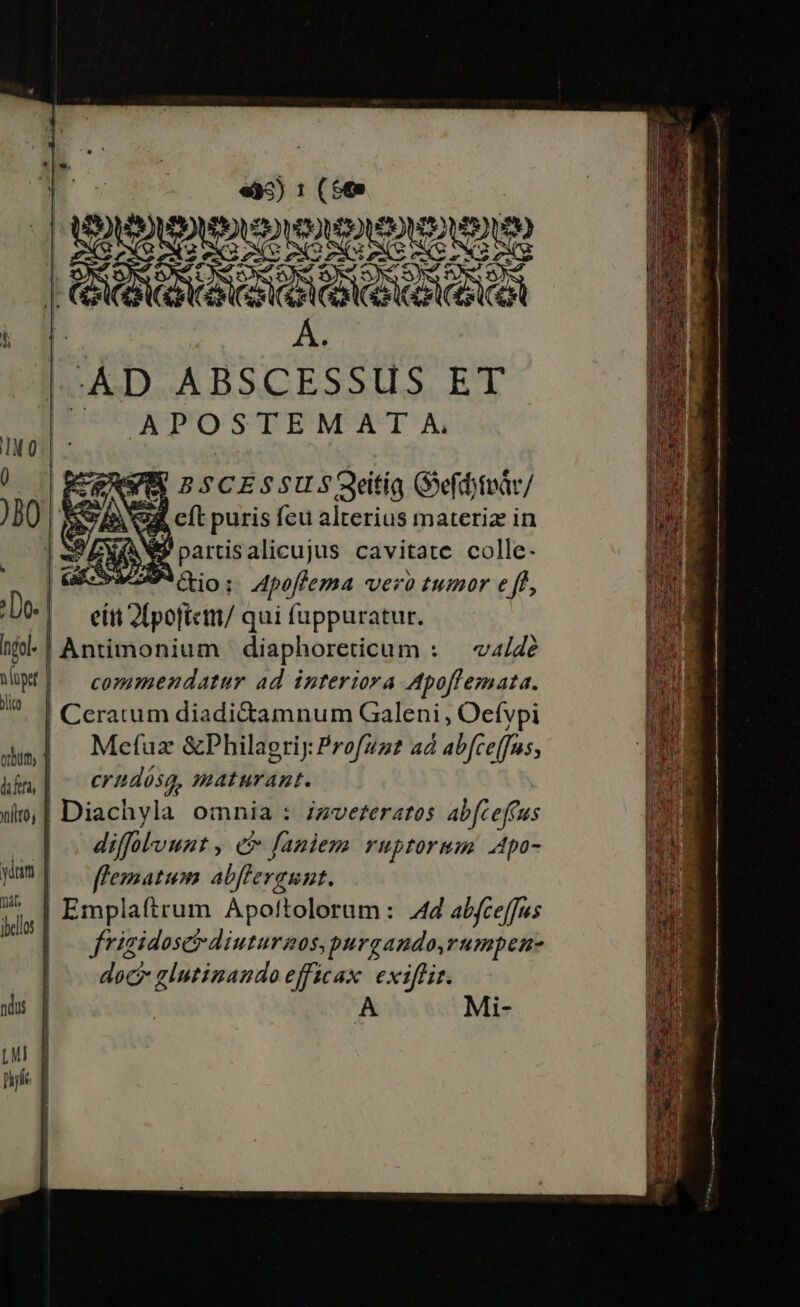 a. ; 5 (6 I UAAtenenex t! | d | -ÀD joie E uen ET ^ APOSTEMAT A VR BSCESSUSQeitia Gefdnir/ Q4 cít puris fcu alterius materiz in EN partisalicujus cavitate colle. Povwosio: Apeffema vero tumor eff, eit 2lpoftctii/ qui fuppuratur. Antimonium diaphoreticum : — v4/Ze commendatur ad interiora Apoffemata. | Ceratum diadidtamnum Galeni , Oefypi Mefuz &amp;Philaeriy: Profuzt ad abfce(fus, ibn | ^ erudósg, maturant. )o, | Diachyla omnia : zzve£eratos abfceffus po diffolvunt, e fauiem ruprormm 4po- Mum] |j ezmatum abffergunt. Uu. | Emplaftrum Apoftolorum: 44 abfceffus | frigidosetdiuturnos, purgando,rumpen- doc glutinando efficax. exiffit. A Mi- T —M—7