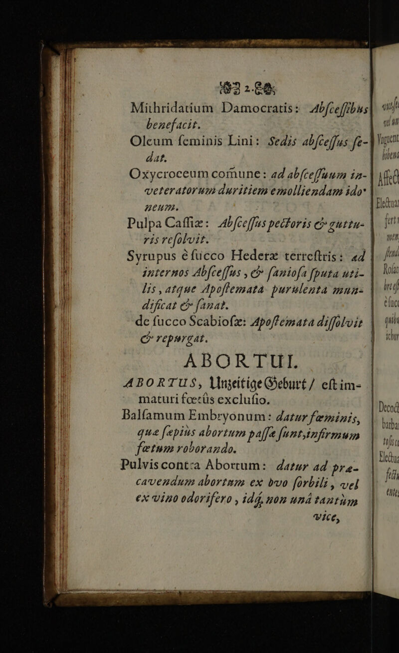 162188 Mithridatium. Damocratis : Abfce[fbis benef acit. dat. | Oxycroceum comune: 2d abfceffuum ra- | veteratorum duritiem emolliendam ido | «itj e E hibuni Misa p ul pa Caffiz : Abfceffus petforis e auttu- ris refolvit. | Syrupus éfucco Hederz terreftris:. 44 dificat e fanat. e repurgat. ABORTULI. ABORTUS, lniitige Goeburt/ cftim- maturi feecüs exclufio. Balfamum Embryonum: datur feminis, qua [epius abortum paffa funtinfirmum fetum roborando. cavendum abortmm ex bvo forbili , vel ex viuo odorifero , idd, nom und tantum Vice, j qii nt fni Rolat iri efc qui