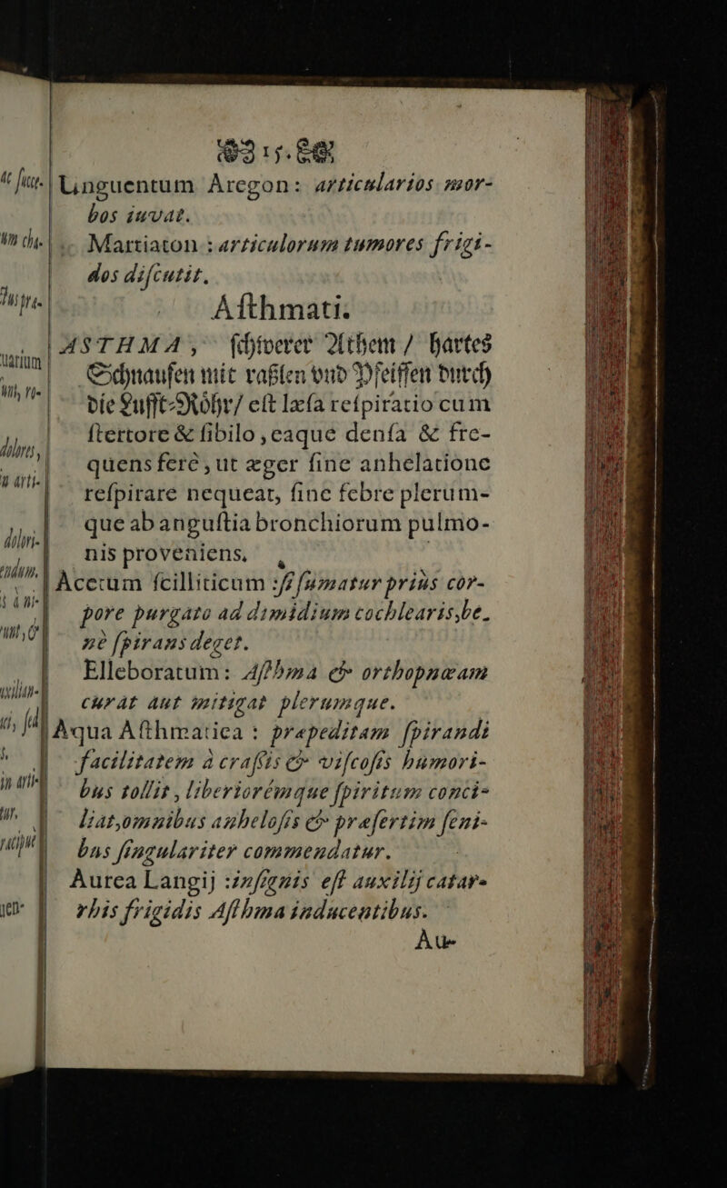23:7. 68 At fitt Linguentum Arcgon: AF Hcularios. z0r- bos iuvat. I o | ..- Martiaton : articulorum tumores frizi - | des difcutit. un. (^^ Afthmati. ASTHMA, fibtoeret Jthem /. Bavtes ul Cdynaufen tit vaflen tnb 2)feiffen butd) bie 9ufft)tofr/ elt Iac(a Leípitati cum li | ftertore &amp; fibilo , caque denía &amp; frc- - 7|. quensferé,ut eger finc anhelatione dul refpirare nequeat, fine febre plerum- Ail que abanguftia bronchiorum pulmo- él nis proveniens. n. . Àcccum fcilliticum :// f/uasatur prius cor- pore purgato ad dimidium cochlearis,be. né fpiraus deget. Elleboratum: 4/5; ef» orthopueam CHuFrAL Aut mitigat plerumque. | Aqua Afthmatica : prapeditam fpirandi facilitatem à craffis &amp; vifcofis bumori- j 0 l- | t ,C n wil , P Àu- ! i iui 1 bus tollit , liberiorémque fpiritum conci- /!^ d^ datemmibus azbelofs e? prefertim feni- up i bas fingulariter commendatur. | Aurea Langij :zz/fegis eff auxilij catar- e | vrbis frigidis Af bua induceutibus.