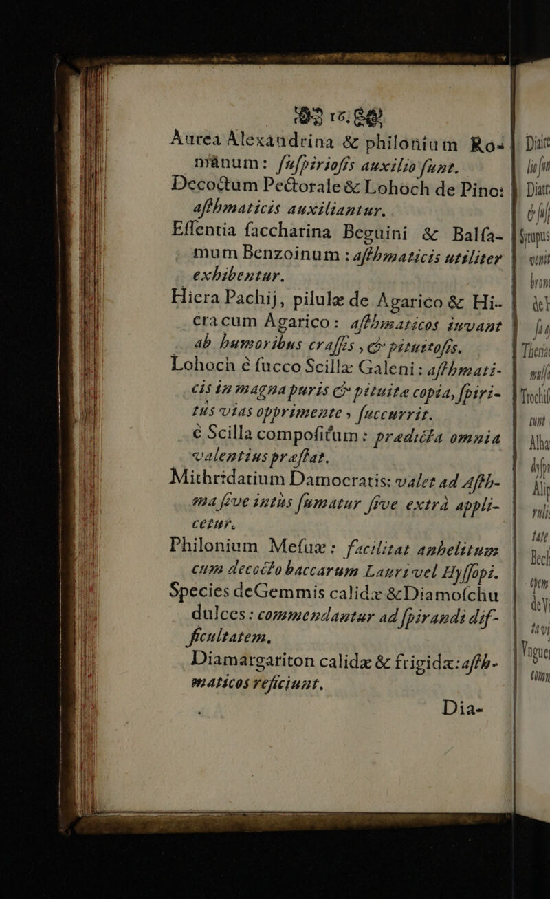 E I0. Aurea Alexandrina &amp; philonium Ro mánum: fufpiriofjs auxilio funt. Deco&amp;um Pe&amp;orale &amp; Lohoch de Pino: aff bmaticis auxiliantur. Eflentia faccharina Beguini &amp; Balía- exhibentur. Hiera Pachij, pilule de Agarico &amp; Hi. ab bumoribnus craffs , c) fitustofrs. cis in magna puris C pituita copia, fpiri- H5 7145 0pprimezte » f[uccurrit. € Scilla compofitum : predica omnia valentius praffat. Mithridatium Damocratis: vale? 44 Afth- ema [eve intus [umatur [fue extrá Appli- CePH. Philonium Mefux: facilitat anbelitum cum decocta baccarum Lauri vel Hyffopi. Species deGemmis calidi: &amp; Diamofchu dulces : commezdaatar ad [pirandi dif- fecultatem. Diamargariton calidz &amp; frigida: a/fh- mALicOS Veficiuzt. Dia- Diar lif Eb Dit | Ü hi | Syrpus ueni brum &amp;l Iu | Tleria ni | Trochi ui Aha