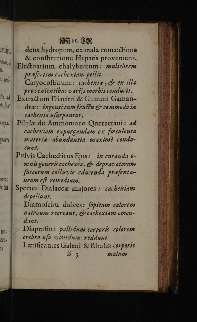 ^ LAUR | 2 (aa ir. EgQ munt |. dens hydropem; ex mala conco&amp;tione || &amp;conftitutione Hepatis proveniens. ' Ele&amp;uarium chalybeatum: zesliebrem prafertim cachexiam pellis. dinis 7 WI ; : : i Caryocoftinum :. cacbexie , c ex illa | provenientibus varijs zmorbis conducit. itt 4d Ut |. deze: dezgemti cum fructu ci commodo in |— cachexia ufurpantur. | Pilulz de Ammoniaco Quercetani: 44 | cachexiam expurgaudasm ex. feeculeuta | ^ materie abuudantia maxime condu- |^ cunt. | Pulvis Cache&amp;ticus Ejus: | zz curazda o- mnis generis cachexia , et depravatorum fuccorum colluvie educenda prefenta- neum eff remedium. | Species Dialaccz majores: cacbexiam depelluzt. Diamofchu dulces: fopizum calorem AHALEUUS. YTCCFEABL , Ci cachexias emea- dazt. Diaprafiu: pallidum corporis. colorem crebro ufu vividum reddunt. Lztificantes Galeni &amp; Rhafis: corporis b 5 malum | I ^ D . . . | Extractum Diacitri à Gummi Gaman- 10Y4: ^ MI