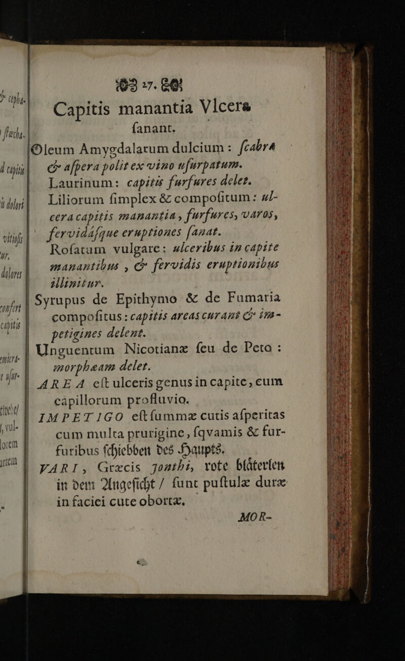 93 :7. 66 | Capitis manantia Vicera feda. fanant. lOleum Amygdalarum dulcium : fcabr4 1 uiti | cafpera polit ex vino nfurpatum. Laurinum: capitis furfures delet. Liliorum fimplex &amp; compofitum : 4/- NI / (MM. It diri | | cetracapitis manantia, furfures, varos, uiti fervidáfgue eruptiones anat. .— | ;, | Rofatum vulgare : ulceribus in capite : | .: * * PL. :J dps] — framantions c fervidis eruptiouitus Wisitur. |Syrupus de Epithymo &amp; de Fumaria compofitus : capitis areas curant c im- ^o] — petigines delent. . | Unguentum Nicotianz fcu de Peto : | morpheam delet. |! ARE A cítulcerisgenusin capite, cum capillorum profluvio. IMPET 1GO eft(ummz cutis aíperitas mn br. cum multa prurigine, fqvamis &amp; fur- UU E — furibus feoíebben bes oaupte. VARI, Grxcis jostbi, vote büátevien | — inem 2lnagefit/ func puftulz dur infaciei cute obortz, .MO0 R-