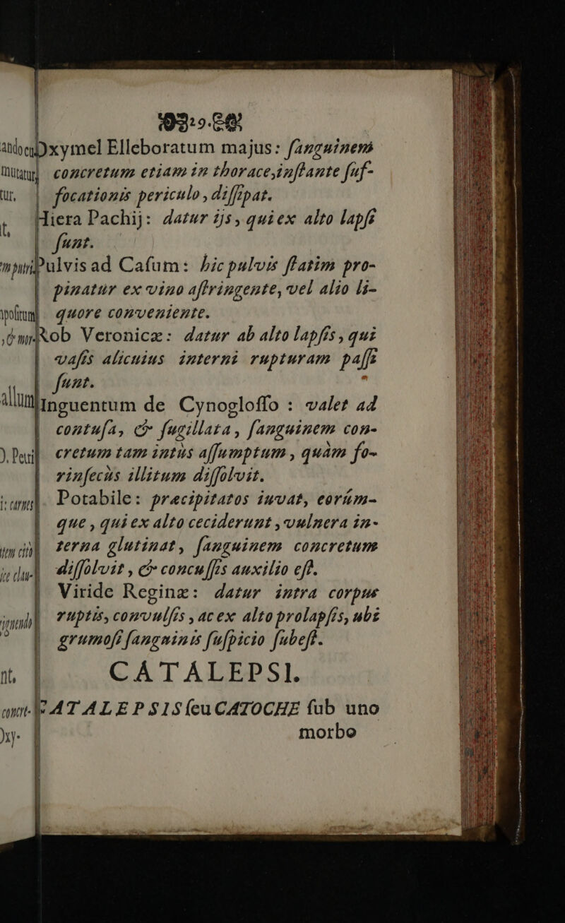 92:9. : abe xymel Elleboratum majus: fazggizess üüyw| comcrerum etiam in tboraceiuftante faf- u, | focationis periculo , difrpat. ( [Hera Pachij: dazwr 55, quiex alto lapf funr. ulvisad Cafum: bicpulvis flatim pro- pinatur ex vino aftrringente, vel Alio li- wümm. quore cozvenienre. ,émiXob Veronica: datur ab alto lapfés, quz vafis alicuius. interni rupturam paz unt. allum Inguentum de Cynogloffo : valet 44 contufa, c fusillata, fanguinem con- cretum tam intus affamptum , quam fo- vinfecus illitum diffolvit. Potabile: precipitazos iuvat, eorum- que , qui ex alto ceciderunt , vulnera in- zerna glutinat, fauguiuem concretum dilfolvit , c concu[[es auxilio eff. | Viride Regine: dazur intra corpue iab | Yuptis, comvulfs » 4C ex 4lto prolap[is, ubz | grumoft fangminis fu[picio fubeft. CAÁTALEPSI. ATALEPS1$í(ecuCATOCHE fub uno morbo 7h bur ft n | li rn | i cunt J^ | |