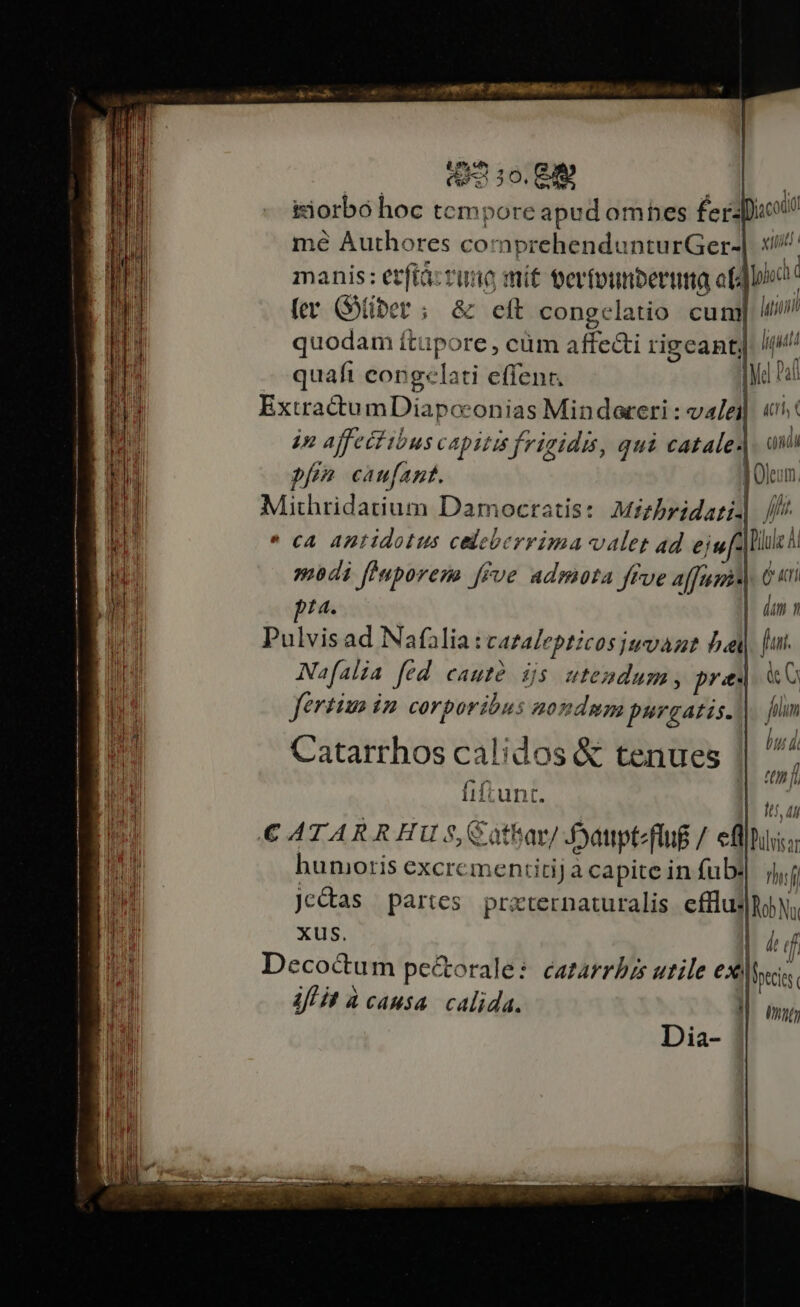: abo 0. I | iiorbo hoc tem pore apud omhes £e apio mé Authores comprehendunturGer-| x/. manis: etfiàz rimo mit terfounberua af yi (er (GOiber ; &amp; eft congelatio cum latii quodam ítupore , cüm affecti rigeantj /(i quafi congelati effenr. We Pad ExtractumDiapcconias Mindareri: vale «nt in affeci ibus capitis frigidis, qui catale.| aui pf caufant. JOlcom. Mithridatium Damocratis: Mizbridari ///  cA Antidolus celeberrima valet ad eju lile modi finporem frue admota Jffve affumis (* &amp;cri pta. | dum n Pulvis ad Nafilia: cAtalepticos juvant bei fuut. Nafalia fed cauté ds utendum, pred «C ferias iz corporibus aondmm purgatis. him n | l MM . A. bt di Lnd Catarrhos calidos &amp; tenues || ^ a Sy y Uni Tul i iftunt. | 7 i LI . A Ua [IH €A4TAR R HU $,$ athat/ Jattpt-flug /. fllio: Tn humoris excrementitij a capite in fub: Thif pi je&amp;tas partes przternaturalis efflus|hbN; TO xus. lud Wo Deco&amp; ^ WS HT... - i ecoctum pectorale: catarrbrs utile exile. MODI JA us , d Ifl it à causa. calida. I. umi, Dia-