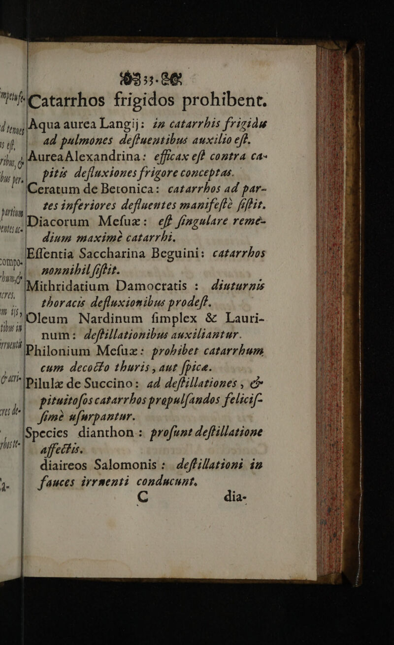 $3:5.8€ 5e hui L2 Mrti Viti te 'ompo- Tum, (0, qn i tut in reti Aqua aurea Langij: zz eatarrbis frigide ad pulmones deffueutibus auxilio eff. pitis. defluxiones frigore conceptae. Ceratum de Betonica: ca£arrbos 4d par- zes ipferiores defluentes manifefló fefhir. Diacorum Mefuzx: eff fisgulare reme- dium maxime catarrhi. Effentia Saccharina Beguini: cazarzbos | nonnihil fifuit. IMithridatium Damoctatis : 4isturz thoracis defluxiomibus prodeft. num: deffillationibus auxiliantur. Philonium Mefuz: prohibet catarrbum | cum decocfo thuris , aut fpica. pitustofos catarrbos propulfandos felicif- feme ufurpantur. Species dianthon.: profunt deffillatione aff ecfis. diaireos Salomonis : | deffillatzoni in | fauces irrmenti conducunt, dia-