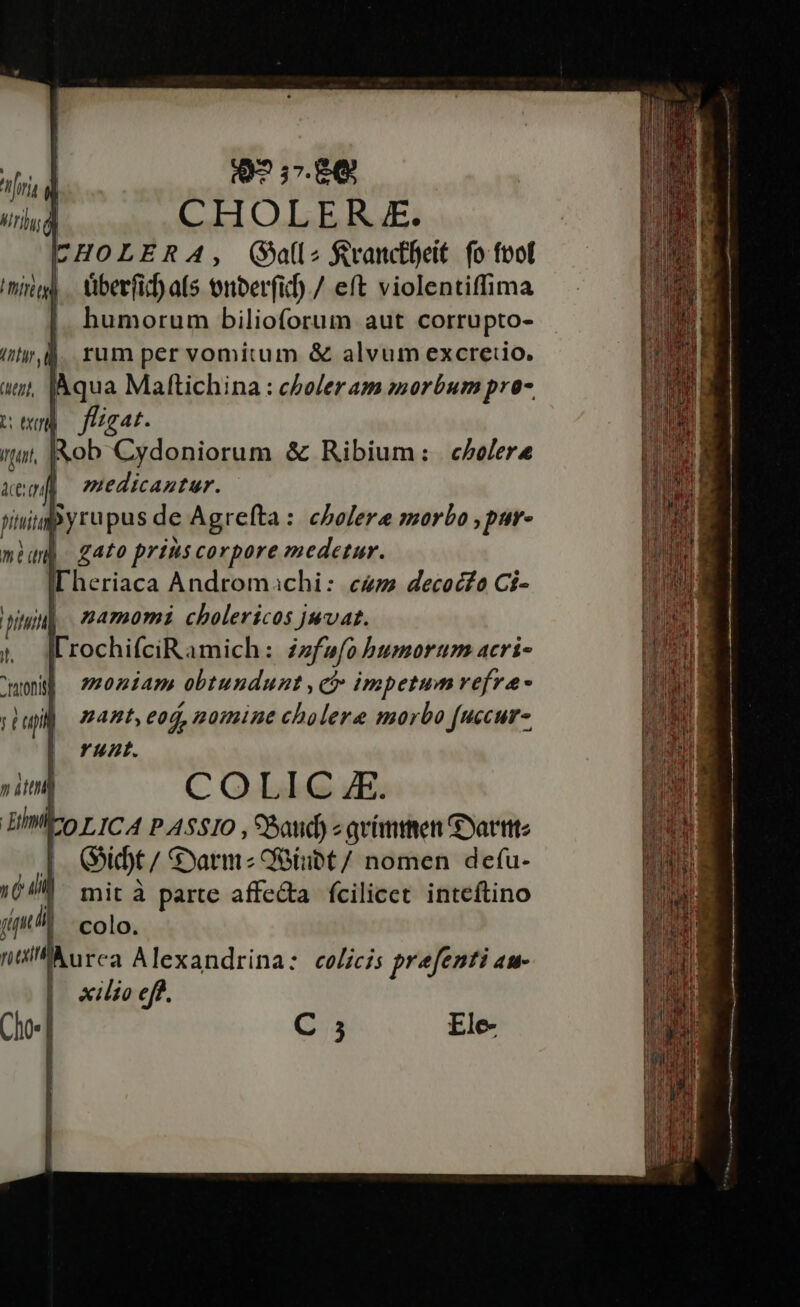 Q9? 37. £6 ! CHOLER E. ICHOLERA, (all &amp;vanctfeit. fo fol überfid) as nberfid) / eft violentiffima |. humorum bilioforum aut corrupto- ity ,l4. rum per vomitum &amp; alvum excreiio. tjt, JAqua Maftichina : cboler am morbum pro- noy fügat. Aob Cydoniorum &amp; Ribium: colere | edicastur. tiupyrupus de Agrefta: cholera morbo ,pur- | gato prins corpore medetur. Dheriaca Andromachi: cum decocfo Ci- namomi cholericos juvat. lrochifciRamich: zzfwfo bumorum acri- mon ;202iam obtundunt , ci impetum refra- pup) mant, eod, nomine cholere morbo [uccur- runt. » itti COLIC E. HMICo p ICA P A5510 , 9Batid) « qvimmen Gyatttte I|. Gidt/ Sarmz Oeübt/ nomen defu- TL. mit à parte affedta fcilicet. inteftino jt li colo. niil)urca Alexandrina: celicis prefenti au- xilzo eff.