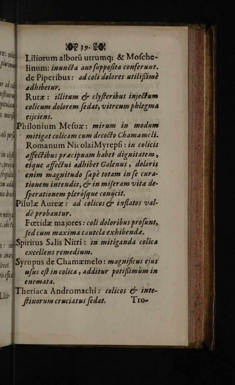 «ul 9? e phi k | Liliorum alborü utrumq; &amp; Mofche- MN. Ninum:Zguzéa aut feppofita conferunt. | dePiperibus: ad coli deleres utiliffimà a u al | adhibetur, | tfi Rutz: z)litum c clyfleribus injechum pni | eolicum dolorem fedat, vitreum phlegma Un ^ ezciens. i dfi affectibus precipuam babet dignitatem , »puíg eique affecfui adhibet Galenus , doloris fidi) emim magnitudo fepe totam in fe cura- m «dli | fionem intendir, ci in miferam vite de- du] fperationem plerófque congcit. IPilulz Aurez: 44 celicos c isflatos val- T nid dé probantur. fui N Foetidzc majores : co/i doloribus profunt, | fedcum maxima cautela exbibenda. TU Spiritus Salis Nitri: 27 mitiganda colica jm] excellens remedium. jjj |Syropus de Chamzmelo: magnificus ejus ivufid] uus eff in colica , additur potifftmum in |! enemata. ii Theriaca Andromachi: co/icos €? imte- | ffinorum cruciatus fedat. Tro- | | | h