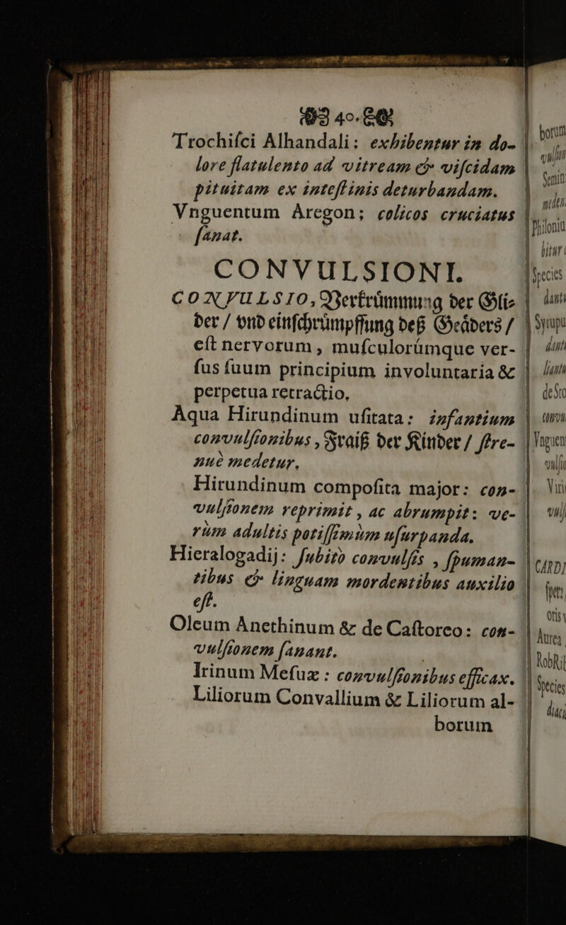 Ls cran Fm RE EG io; (3 4o. 8 Ttrochifci Alhandali: exhibentur im do- pituitam ex intefl inis deturbandam. Vnguentum Aregon; colicos cruciatus fazat. CONVULSIONI. ber / onub eifdvümpffung be&amp; (Seábers / fus íuum principium involuntaria &amp; perpetua retractio, Aqua Hirundinum ufitata: zzfaptium convulftonibus , Sraif ber feitiber / fPre- nzué medetur, Hirundinum compofita major: coz- vuljonem veprimit , ac abrumpit: ve- rüm adultis patilfEpitam nfurpanda. Hieralogadij: fubit? convulfés , fpuman- tibus. € linguam mordentibus auxilio eff. Oleum Anethinum &amp; de Caftorco: con- vulftonem fanant. : lrinum Mefuz : cezvulfeonibus efficax. Liliorum Convallium &amp; Liliorum al- borum Gent ag i 1 bitur |optcies dati | Syrup dun lun deSto |. trol Vngien ilf Yiri Vlll B fhilonid | 1 , 41D] ja] Ofisy lutei. NobR jl | ttis du