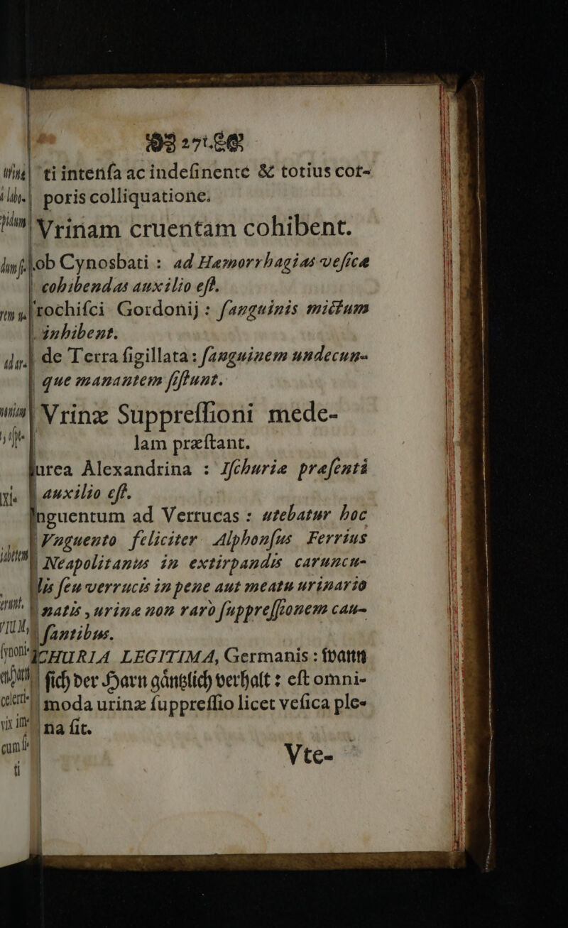 | 92 27.60€ I| ti inten(a ac indefinenté &amp; totius cot- aW ll.| poris colliquatione. W film : 1*5 ^T : | E !'Yrinam cruentam cohibent. |! inf. | ob Cynosbati : 44 Hamorrhagias vefica i | cobibendas auxilio eff.  my rochifci Gordonij : fagguinis micium | uw , 3nbibent. ip. de Terra figillata: famguizem undecun- | que manautem frfeunt. i^! Vringe Suppreffioni mede- | un | lam przítant. i1 urea Alexandrina : Jfobwrie prefenti i auxilio eff. inguentum ad Verrucas : wzebatur boc |Wuguento. feliciter. Alphon[us Ferrtus | Neapolitanus im extirpaudis, caruncm- i o0 Mas feu verrucis im pene aut meatu urinartzo |a IW» E magis urige nom raro fuppre[fonem cau- TUE appibps, qe EIRLA LEGITIMA, Germanis : ftattti 117 fib ber arn gánetid) terfatt : eft omni- i, (U^. moda urinz fuppreffio licet veíica ple»  uicit! na (c i. J am Vte- ——— u