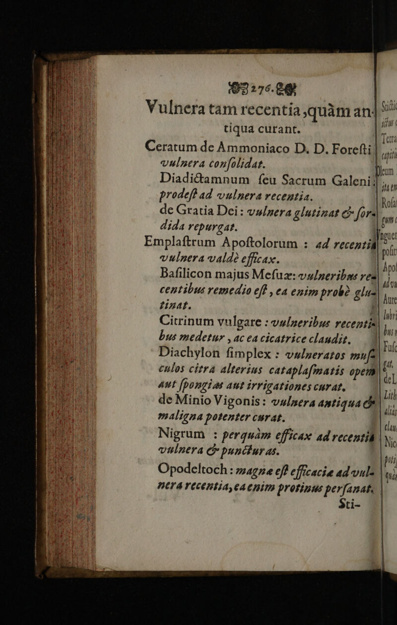 (o 276.Q49 E- Vulnera tam recentia quàm an] ^ tiqua curant. | EL Ceratum de Ammoniaco D. D. Forefti | qi vulnera confolidat. lm. Diadi&amp;amnum feu Sacrum Galeni] bn prodefb ad vulnera recentia. | Rofa de Gratia Dci: vu/zera glutizat C fors by. dida repurgat. ^» Emplaftrum Apoftolorum : ad receztill ^ .. : | polit vulnera valde efficax. j | I hpo iB Bafilicon majus Mefuz: vs/peribns vez VA ia Vh Tot ME centibus remedio eff , ea enim probà glu- NU. ZHzat. j B. Citrinum vulgare : vslneribus recentis| $ bus medetur , ac ea cicatrice claudit. FP. d | Fuft | Diachylon fimplex : vulneratos mufa) E culos citra alterius catapla[matis opem * Bur. Aut [pongiat aut irrigationes curat, ( t His 35 ER AR 2.1 e . e 1 Litl [ur CHE de Minio Vigonis: vslpera antiqua c. AIT ' t itj Vp maligna potenter curat. lure l ir ! i j | / a , (lai pue Nigrum : perquám efficax ad recentid. N hus t vulnera &amp; punciur as. jui E stc | ghi L | 1 8 Opodeltoch : zzagze eff efficacie ad vule | (t dim BETA YEcEHEA CAE DITP Drofizius perfanat, | ^ $ci- d MCN