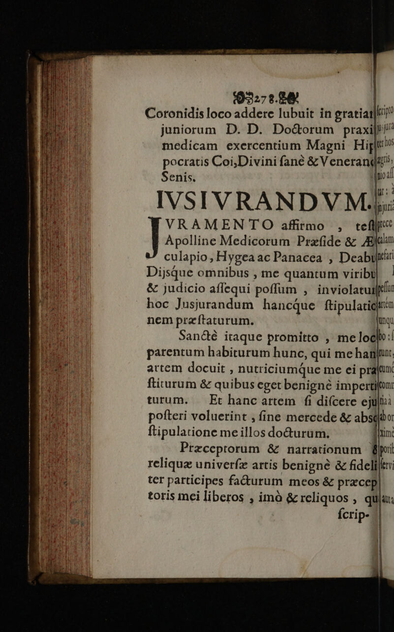 $327s.84  Coronidis loco addere lubuit in gratiat|l/ juniorum. D. D. Do&amp;orum praxi! medicam exercentium Magni Hig trio pocratis Coi,Divini fané &amp;Veneranqit Senis. soa! IVSIVRANDVM;. | e dpjui VRAMENTO affirmo , ctefljji« Apolline Medicorum Prazfide &amp; Eoi culapio, Hygea ac Panacea , Deabirii NO Dijsque omnibus , me quantum viribt|. lS &amp; judicio affequi poffüm , inviolatuilflu hoc Jusjurandum hancque ftipulatigira ps re nem pracftaturum. iunqu E San&amp;é itaque promitto , melocl:! Ba parentum habiturum hunc, qui me hag: Fo ud artem docuit , nutriciumque me ei prajtux | Mr ftiturum &amp; quibus eget benigné impertifon WE CIN turum. — Et hanc artem fi di(cere ejuli: LORS pofteri voluerint , fine mercede &amp; absibo qos MN ftipulatione meillos doGturum. im D: : di d Przceptorum &amp; narrationum Bpii ET reliqua univerfz artis benigne &amp; fideliltn l E cH ter participes fa&amp;urum meos &amp; pracep| | ; Ti n toris mei liberos , imó &amp; reliquos , quia: | ss i Ícrip- | 1! |