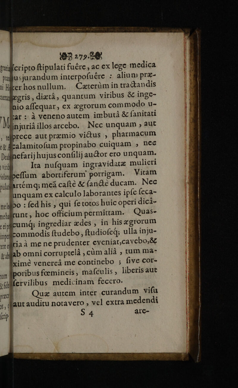j | 3 275.8 tilficripto ftipulati fuére , ac ex lege medica üafusjurandum interpofuére : alium prz- i liter hos nullum. | Czterüm in tractandis wuppegris , diztà, quantum viribus &amp; inge- nio affequar, ex agrorum commodo u- tar: à venenoautem imbutà &amp; fanitati injuriàillosarcebo. Nec unquam , aut rece aut przmio vi&amp;us , pharmacum alamitofum propinabo cuiquam ; nee efarij hujusconfilijau&amp;or ero unquam. Ita nufquam ingravidata mulieri effum abortiferum porrigam. — Vitam farremq; meáa cafté &amp; (an&amp;eé ducam. Nec unquam ex calculo laborantes ipfe feca- po : fed his , qui fetotos huic opcri dicá- runt, hoc officium permittam. Quas- umdq; ingrediar zdes, in hisagrorum commodis ftudebo, ftudiofeq; ulla inju- jaà me ne prudenter eveniat,cavebo,&amp; b omni corruptelá ; cüm alià ; tum ma- imé venercá me coptinebo ; five cor- oribus feemineis, mafculis, liberis aut lfervilibus medicinam fecero. | Quz autem inter curandum vifa ut auditu notavero , vel extra medendi