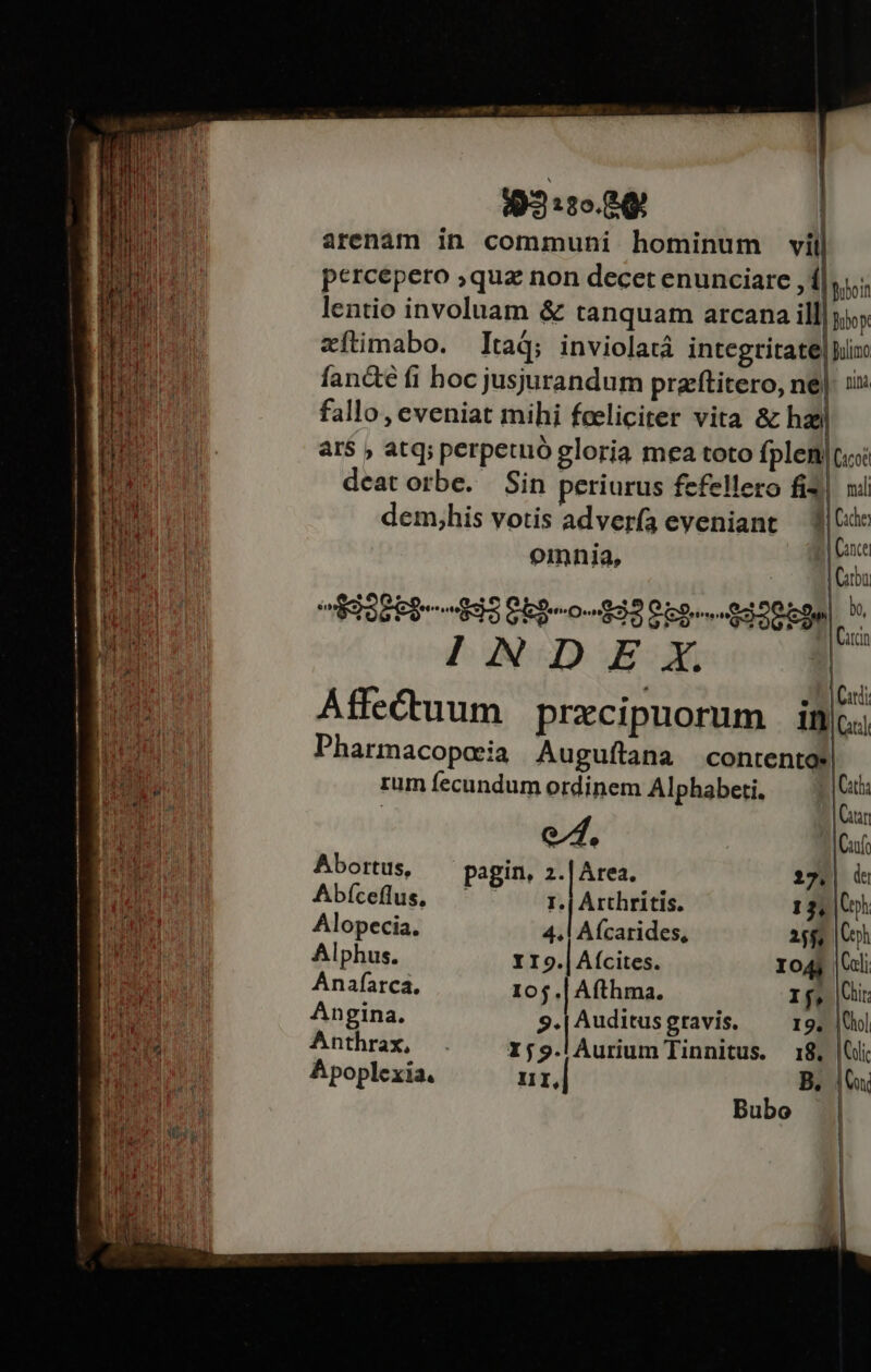 19:3 :2o.84 ; arenàm in communi hominum vil percepero ;qua non decet enunciare ,í Bei lentio involuam &amp; tanquam arcana ill| ji. zítimabo. ]ItaQ; inviolatá integtitate| in: fan&amp;e fi hoc jusjurandum pracftitero, ne|. 1x fallo, eveniat mihi feeliciter vita &amp; haa ar$ ; atq; perpetuo gloria mea toto fplen|ccoi deatorbe. Sin periurus fefellero fi3| ni dem,his votis advería eveniant — (xo . | Cance em | E ESEP- S Obg-o-93958--$300bgn| ^ PANGJGcdQ E: Affecuum prxcipuorum in Pharmacopceia Auguflana contento rumíecundum ordinem Alphabeti, — |i Cin e, Cano | Cini Carr Abortus, pagin, 2.|Area. 212.| du Abíceflus, — I.| Arthritis. 13, Coh; Alopecia. 4. Afcarides, 25$ Ch Alphus. 119.| (cites. Io4s |Ccli Anafíarca. 10$.| Afthma. If, |i: Angina. 9. | Auditus gravis. 19. |Uol Anthrax, 159.lÀurium Tinnitus. 18. Ci Apoplexia. II, B. | x; Bubo
