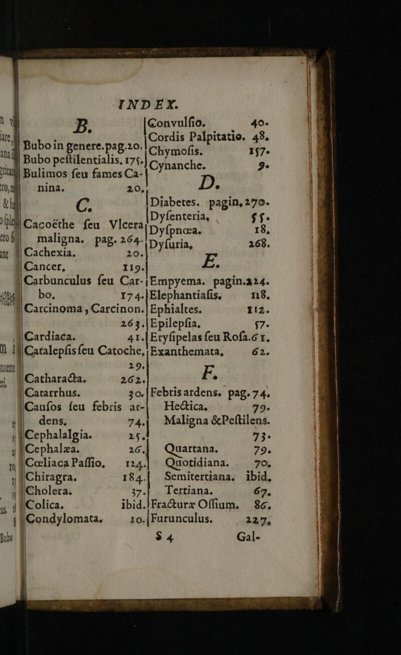 | wi Ww B. [Convulfio. 0. 49 te, Ip po : [Cordis Palpitatio. 48, il h Petere pa '|Chymofis. 17. ^ 3l Bubo peftilentialis, 175. Cynanche. 9. ja Bulimos feu fames Ca- 108 ^ nina. 20, ? hl C. | Diabetes. pagin, 270.  : ) Dyfenteria, $$. Jl Cacoéthe fcu Vler2|Dyfonaa, iu ed maligna. pag. 264. Dyfuria, 168. int 3| Cachexia. 2o.| g | Cancer, II9. . | Carbunculus feu Car-|Empyema. pagin.a24. 80 bo, I7 4. |Elephantiafis. n8, i | Carcinoma , Carcinon.| Ephialtes. I!2. 26 3 ,|Epilepfia, $7- J| Cardiaca. 41.|Eryfipelas feu Rofa.c x, 1| If|Catalepfisfeu Catoche,|Exanthemata, ^ 62. ren lc CAES E F, 4 Catharacta. 262. | ^ Cararrhus. 3o. |Febrisardens. pag. 74. |Caufos íeu febris at-| Hed&amp;ica, 79. ($4 dens, 744 Maligna &amp;Peftilens. | pee sign 25. 73- y |Cephalza. 26. uartana. 79. pColiacaPaffio, —1::4.| Quotidiana. — 7o. 1 Ero 184. em terat ioi IXonolera. 57. lana. 7. ; iColica. ibid.|Fracturz Offium. 86. i VICondylomata. 1o. |Furunculus. 227, | $4 Gal-